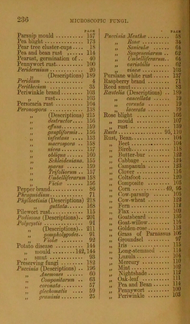 Pear tree cluster-cups. Pea and bean rust ... Pearust, germination of.. Pennywort rust Peridermium „ (Descripti< Peridium Perithecium Periwinkle brand „ rust „ (Descriptions) 215 „ destructor.... 156 „ effusa 159 „ gangliformis.. 156 „ infest am .... 153 ,, macrospora .. 158 „ nivea 157 „ obliqua 160 „ Schleideniana. 155 „ sparsa 159 ,, Trtfoliorum .. 157 „ Umbelliferarum 158 „ Vida 156 Pepper brand 86 Phragmidium 71 Phyllactinia (Descriptions) 218 „ guttata 168 Pilewort rust 115 Podisoma (Descriptions).. 201 Poly cyst is 91 „ (Descriptions).. 211 „ pompholygocles.. 91 „ Viola 92 Potato disease 114 „ mould 142,144 „ smut 93 Preserving fungi 182 Puccinia (Descriptions) .. 196 „ Anemones 60 „ Compositarum .. 63 „ coronata.. 57 „ glechomatis .... 59 „ graminis 25 157 Puccinia Mentha 58 173 Rosa 34 18 iSanicula 64 114 » Syngenesiarum .. 62 40 Umbelliferarum.. (4 100 variabilis 62 20 vinca 103 1S9 Purslane white rust 137 4 Raspberry brand 71 35 Reed smut 83 103 Rccstelia (Descriptions) .. 1S9 103 cancellata 19 104 cornuta 19 138 » lacerata 19 Rose blight 166 „ mould 107 „ rust 159 Rusts 95,110 Rust, Bean ... 104 Beet .... 104 Biroh ... 118 Butter-bur — ... 123 Cabbage ... 124 Campanula .... ... 123 Clover ... 116 Coltsfoot ... 120 Composite .... ... 105 Com ..49, 95 Cow-parsnip .. ... 105 Cow-wheat .... ... 123 Pern ... 112 Plax ... 109 Goatsbeard ... 136 Goat-willow ... 116 Golden-rose ... 113 Grass of Parnassus 106 Groundsel ... 97 Iris ... 115 Long-stemmed ... 114 Luzula . .. 104 Mercury Mint ... 102 Nightshade ... 112 Oak-leaf ... Ill Pea and Bean .. ... 114 Pennywort .... ... 100 Periwinkle ... 103