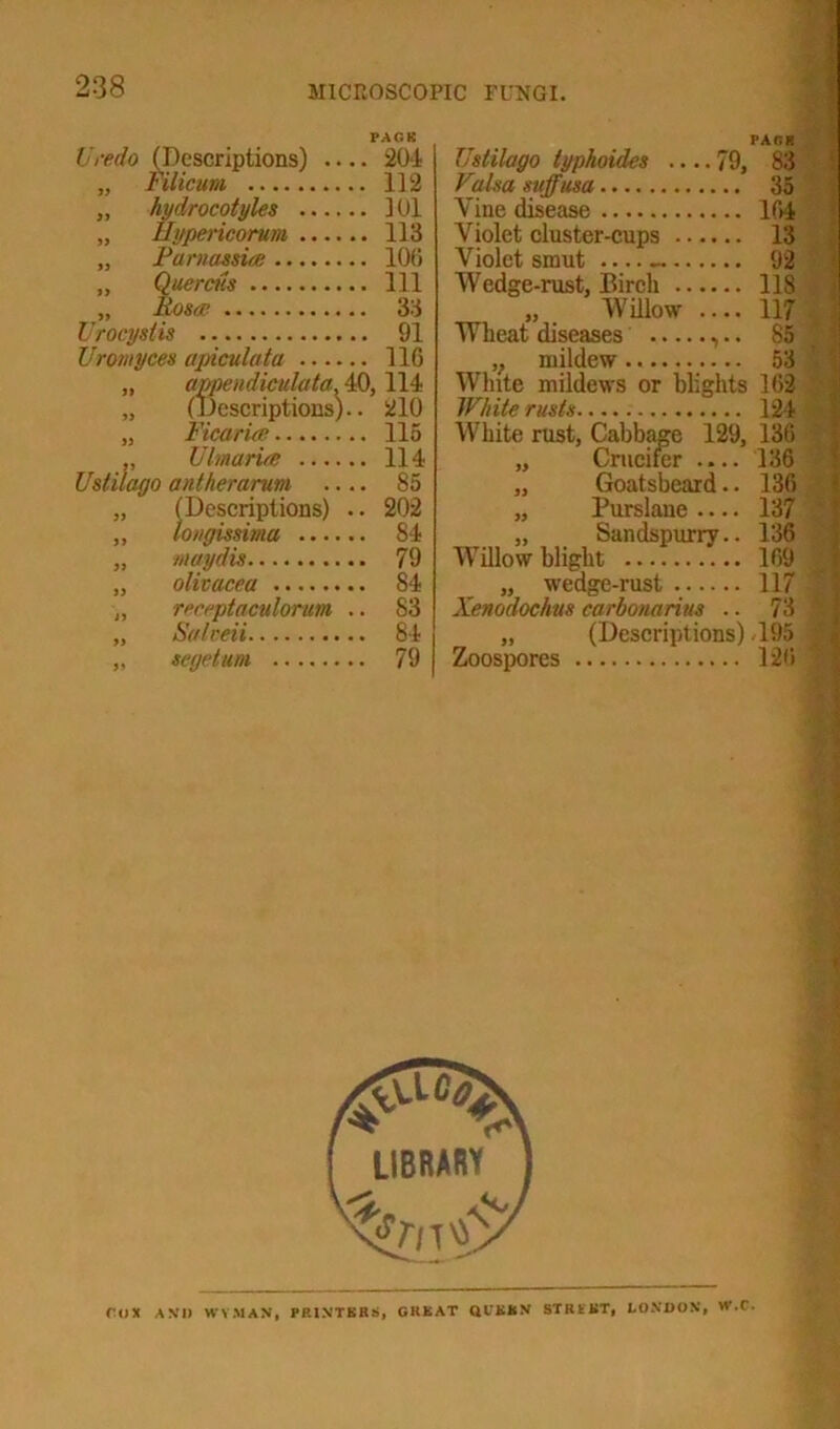 Vredo (Descriptions) 204 Filicum 112 112 hydrocotyles 101 Hypericorum 113 Pamassing 100 Quercns Ill Rosee 33 Urocystis 91 Uromyces apiculata 116 „ appendiculata, 40, 114 „ (Descriptions).. 210 „ FicarUe 115 „ Ulmaria 114 Ustilago antherarum .... 85 „ (Descriptions) .. 202 „ longissima ...... 84 „ maydis 79 „ olivacea 84 ,, receptaculorum .. 83 „ Salveii 84 „ segetum 79 PACK Ustilago typhoides 79, 83 Falsa suffusa 35 Vine disease 164 Violet cluster-cups 13 Violet smut 92 Wedge-rust, Birch 118 „ Willow .... 117 Wheat diseases ,.. 85 * ,} mildew 53 White mildews or blights 162 White rusts 124 White rust, Cabbage 129, 136 „ Crucifer .... 136 ' „ Goatsbeard.. 136 „ Purslane 137 „ Sandspurrv.. 136 Willow blight 169 „ wedge-rust 117 ] „ (Descriptions) <195 J Zoospores 126 * nil AM) WYMAN, PRINTERS, GREAT QIEEN STRtKT, LONDON, W.C