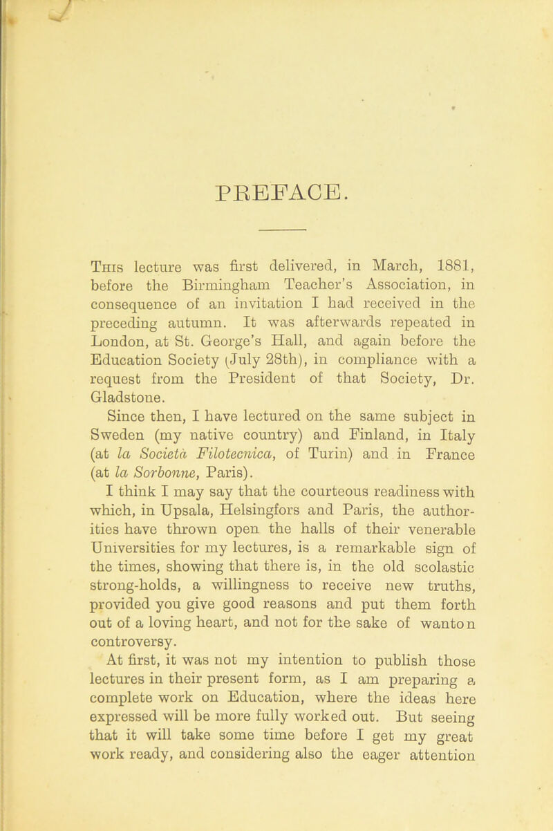 / PEEFACE. This lecture was first delivered, in March, 1881, before the Birmingham Teacher’s x\ssociation, in consequence of an invitation I had received in the preceding autumn. It was afterwards repeated in London, at St. George’s Hall, and again before the Education Society (^July 28th), in compliance with a request from the President of that Society, Dr. Gladstone. Since then, I have lectured on the same subject in Sweden (my native country) and Finland, in Italy (at la Societa Filotecnica, of Turin) and in France (at la Sorhonne, Paris). I think I may say that the courteous readiness with which, in Upsala, Helsingfors and Paris, the author- ities have thrown open the halls of their venerable Universities for my lectures, is a remarkable sign of the times, showing that there is, in the old scolastic strong-holds, a willingness to receive new truths, provided you give good reasons and put them forth out of a loving heart, and not for the sake of wanton controversy. At first, it was not my intention to publish those lectures in their present form, as I am preparing a complete work on Education, where the ideas here expressed will be more fully worked out. But seeing that it will take some time before I get my great work ready, and considering also the eager attention