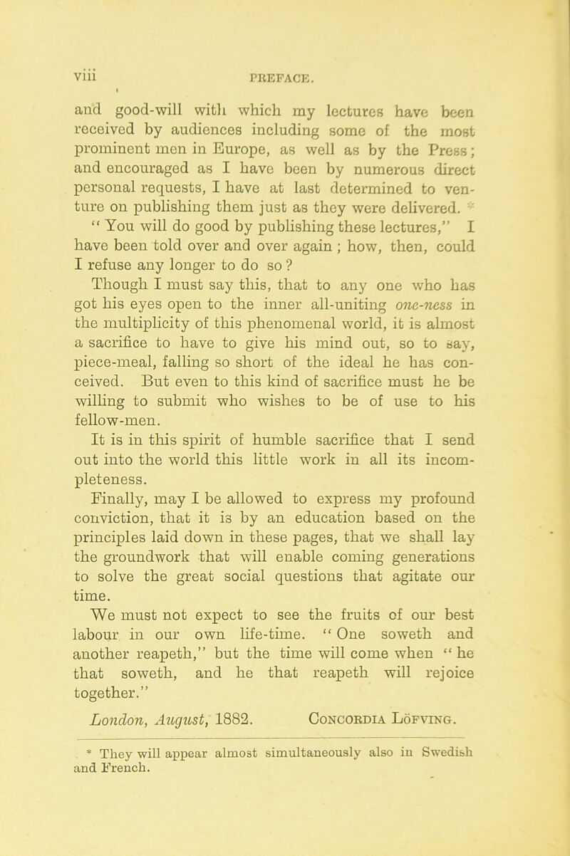 Vlll PREFACE. and good-will with which my lectures have been received by audiences including some of the most prominent men in Europe, as well as by the Press; and encouraged as I have been by numerous direct personal requests, I have at last determined to ven- ture on publishing them just as they were delivered. •' “ You will do good by publishing these lectures,” I have been told over and over again ; how, then, could I refuse any longer to do so ? Though I must say this, that to any one who has got his eyes open to the inner all-uniting oiie-ncss in the multiplicity of this phenomenal world, it is almost a sacrifice to have to give his mind out, so to say, piece-meal, falling so short of the ideal he has con- ceived. But even to this kind of sacrifice must he be wilhng to submit who wishes to be of use to his fellow-men. It is in this spirit of humble sacrifice that I send out into the world this little work in all its incom- pleteness. Finally, may I be allowed to express my profound conviction, that it is by an education based on the princi]ples laid down in these pages, that we shall lay the groundwork that will enable coming generations to solve the great social questions that agitate our time. We must not expect to see the fruits of our best labour in our own life-time. “ One soweth and another reapeth,” but the time will come when “ he that soweth, and he that reapeth will rejoice together.” London, August, 1882. Concordia Lofving. * They will appear almost simultaneously also iu Swedish and French.