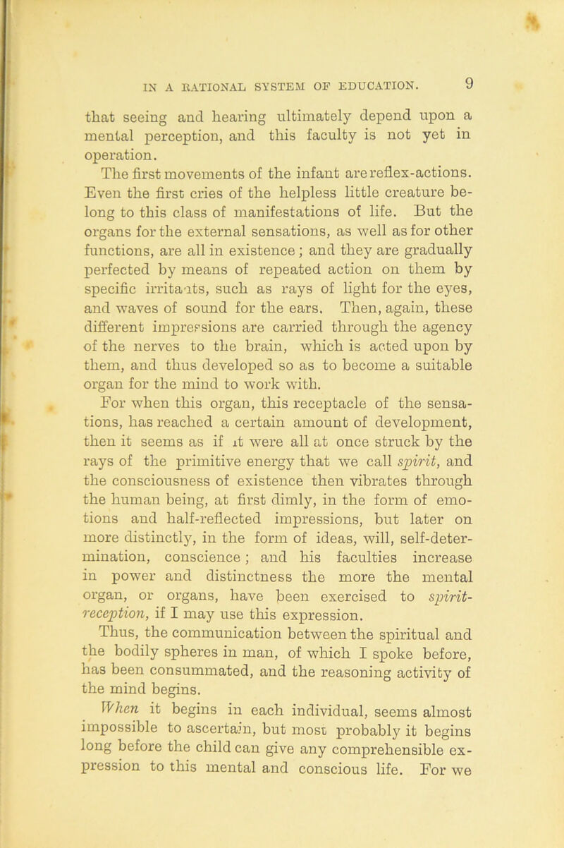 that seeing and hearing ultimately depend upon a mental perception, and this faculty is not yet in operation. The first movements of the infant are reflex-actions. Even the first cries of the helpless little creature be- long to this class of manifestations of life. But the organs for the external sensations, as well as for other functions, are all in existence ; and they are gradually perfected by means of repeated action on them by specific irritants, such as rays of light for the eyes, and waves of sound for the ears. Then, again, these different impressions are carried through the agency of the nerves to the brain, which is acted upon by them, and thus developed so as to become a suitable organ for the mind to work with. For when this organ, this receptacle of the sensa- tions, has reached a certain amount of development, then it seems as if it were all at once struck by the rays of the primitive energy that we call spirit, and the consciousness of existence then vibrates through the human being, at first dimly, in the form of emo- tions and half-reflected impressions, but later on more distinctly, in the form of ideas, will, self-deter- mination, conscience; and his faculties increase in power and distinctness the more the mental organ, or organs, have been exercised to spirit- reception, if I may use this expression. Thus, the communication between the spiritual and the bodily spheres in man, of which I spoke before, has been consummated, and the reasoning activity of the mind begins. When it begins in each individual, seems almost impossible to ascertain, but most probably it begins long before the child can give any comprehensible ex- pression to this mental and conscious life. For we