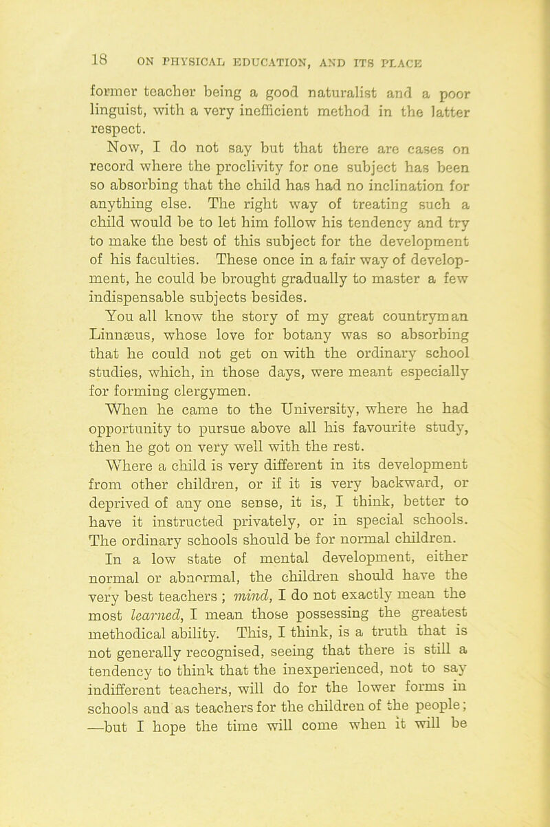 former teacher being a good naturalist and a poor linguist, with a very inefficient method in the latter respect. Now, I do not say but that there are cases on record where the proclivity for one subject has been so absorbing that the child has had no inclination for anything else. The right way of treating such a child would be to let him follow his tendency and try to make the best of this subject for the development of his faculties. These once in a fair way of develop- ment, he could be brought gradually to master a few indispensable subjects besides. You all know the story of my great countryman Linnaeus, whose love for botany was so absorbing that he could not get on with the ordinary school studies, which, in those days, were meant especially for forming clergymen. When he came to the University, where he had opportunity to pursue above all his favourite study, then he got on very well with the rest. Where a child is very different in its development from other children, or if it is very backward, or deprived of any one sense, it is, I think, better to have it instructed privately, or in special schools. The ordinary schools should be for normal children. In a low state of mental development, either normal or abnormal, the children should have the very best teachers ; mind, I do not exactly mean the most learned, I mean those possessing the greatest methodical ability. This, I think, is a truth that is not generally recognised, seeing that there is still a tendency to think that the inexperienced, not to say indifferent teachers, will do for the lower forms in schools and as teachers for the children of the people; —but I hope the time will come when it will be