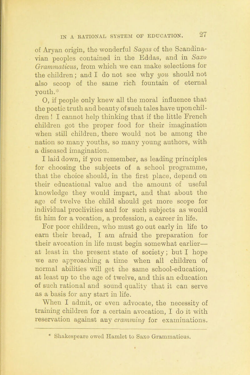 of Aryan origin, the wonderful Sagas of the Scandina- vian peoples contained in the Eddas, and in Saxo Gravimaticus, from which we can make selections for the children; and I do not see why yoti should not also scoop of the same rich fountain of eternal youth.* 0, if people only knew all the moral influence that the poetic truth and beauty of such tales have upon chil- dren ! I cannot help thinking that if the little French children got the proper food for their imagination when still children, there would not be among the nation so many youths, so many young authors, with a diseased imagination. I laid down, if you remember, as leading principles for choosing the subjects of a school programme, that the choice should, in the first place, depend on their educational value and the amount of useful knowledge they would impart, and that about the age of twelve the child should get more scope for individual proclivities and for such subjects as would fit him for a vocation, a profession, a career in life. For poor children, who must go out early in life to earn their bread, I am afraid the preparation for their avocation in life must begin somewhat earher— at least in the present state of society; but I hope we are approaching a time when all children of normal abilities will get the same school-education, at least up to the age of twelve, and this an education of such rational and sound quality that it can serve as a basis for any start in life. When I admit, or even advocate, the necessity of training children for a certain avocation, I do it with reservation against any cramming for examinations. * Shakespeare owed Hamlet to Saxo Grammaticus.