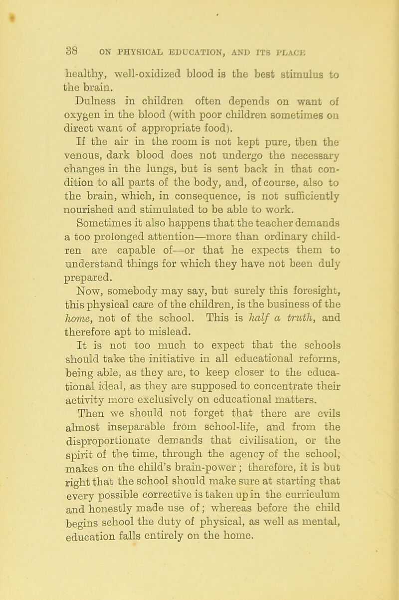 healthy, well-oxidized blood is the best stimulus to the brain. Dulness in children often depends on want of oxygen in the blood (with poor children sometimes on direct want of appropriate food). If the air in the room is not kept pure, then the venous, dark blood does not undergo the necessary changes in the lungs, but is sent back in that con- dition to all parts of the body, and, of course, also to the brain, which, in consequence, is not sufficiently nourished and stimulated to be able to work. Sometimes it also happens that the teacher demands a too prolonged attention—more than ordinary child- ren are capable of—or that he expects them to understand things for which they have not been duly prepared. Now, somebody may say, but sm'ely this foresight, this physical care of the children, is the business of the home, not of the school. This is half a tnoth, and therefore apt to mislead. It is not too much to expect that the schools should take the initiative in all educational reforms, being able, as they are, to keep closer to the educa- tional ideal, as they are supposed to concentrate their activity more exclusively on educational matters. Then we should not forget that there are evils almost inseparable from school-hfe, and from the disproportionate demands that civilisation, or the spirit of the time, through the agency of the school, makes on the child’s brain-power; therefore, it is but right that the school should make sure at starting that every possible corrective is taken up in the curriculum and honestly made use of; whereas before the child begins school the duty of physical, as well as mental, education falls entirely on the home.