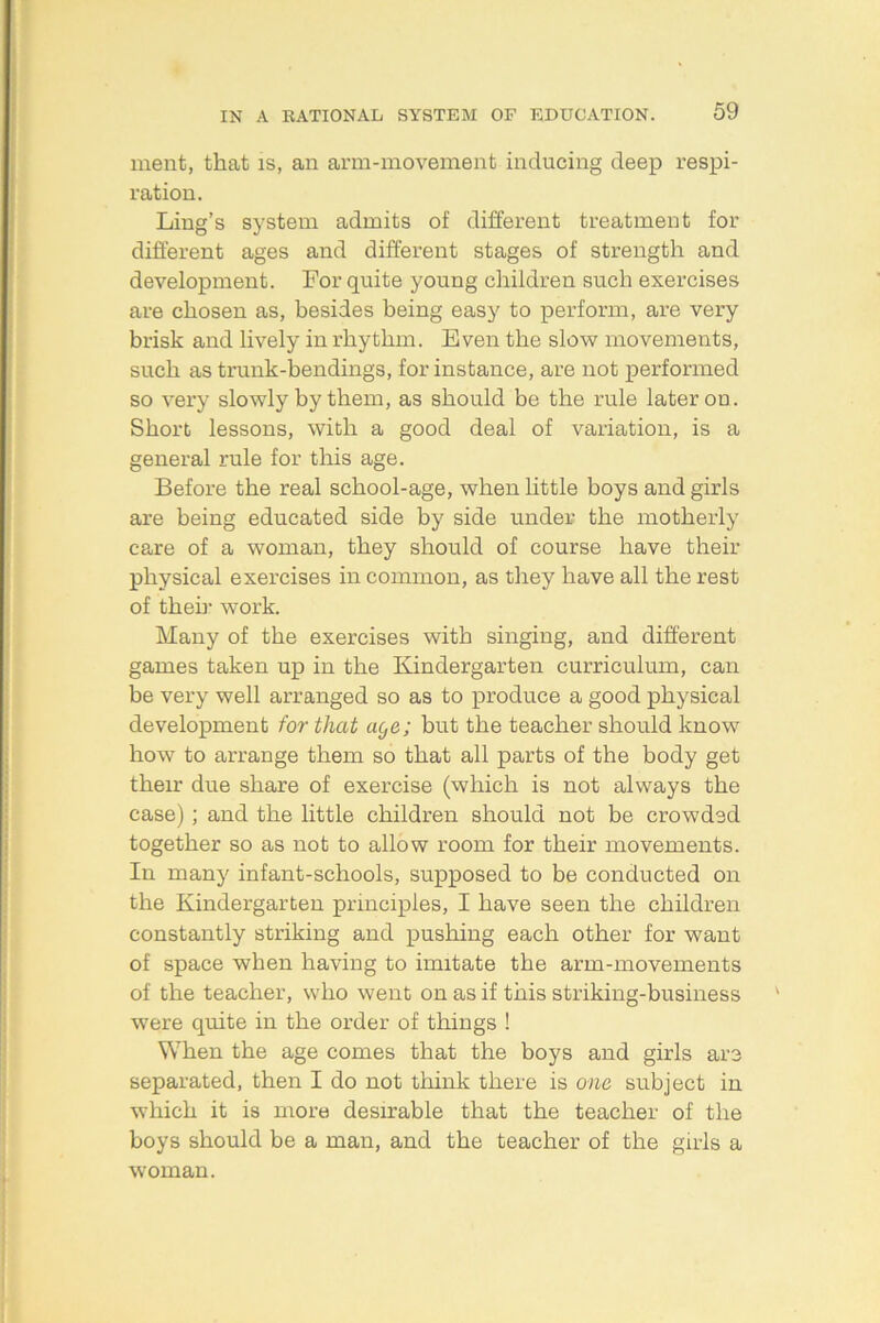 ment, that is, an arm-movement inducing deep respi- ration. Ling’s system admits of different treatment for different ages and different stages of strength and development. For quite young children such exercises are chosen as, besides being easy to perform, are very brisk and lively in rhythm. Even the slow movements, such as trunk-bendings, for instance, are not performed so very slowly by them, as should be the rule later on. Short lessons, with a good deal of variation, is a general rule for this age. Before the real school-age, when little boys and girls are being educated side by side under the motherly care of a woman, they should of course have their physical exercises in common, as they have all the rest of then- work. Many of the exercises with singing, and different games taken up in the Kindergarten curriculum, can be very well arranged so as to produce a good physical development for that age; but the teacher should know how to arrange them so that all parts of the body get their due share of exercise (which is not always the case); and the little children should not be crowded together so as not to allow room for their movements. In many infant-schools, supposed to be conducted on the Kindergarten principles, I have seen the children constantly striking and pushing each other for want of space when having to imitate the arm-movements of the teacher, who went on as if this striking-business were quite in the order of things ! When the age comes that the boys and girls are separated, then I do not think there is one subject in which it is more desirable that the teacher of the boys should be a man, and the teacher of the girls a woman.