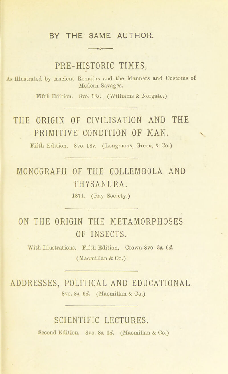 PRE-HISTORIC TIMES, As Illustrated by Ancient Remains and the Manners and Customs of Modern Savages. Fifth Edition. 8vo. 1 8s. (Williams & Norgate.) THE ORIGIN OF CIVILISATION AND THE PRIMITIVE CONDITION OF MAN. Fifth Edition. 8vo. 18s. (Longmans, Green, & Co.) MONOGRAPH OF THE COLLEMBOLA AND THYSANURA. 1871. (Ray Society.) ON THE ORIGIN THE METAMORPHOSES OF INSECTS. With Illustrations. Fifth Edition. Crown 8vo. 3s. Gd. (Macmillan Sc Co.) ADDRESSES, POLITICAL AND EDUCATIONAL 8vo. 8s. 6d. (Macmillan Sc Co.) SCIENTIFIC LECTURES. Second Edition. 8vo. 8«. Gil. (Macmillan & Co.)