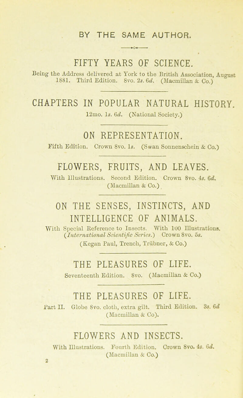 FIFTY YEARS OF SCIENCE. Being the Address delivered at York to the British Association, August 1S81. Third Edition. 8vo. 2s. (id. (Macmillan &. Co.) CHAPTERS IN POPULAR NATURAL HISTORY. 12mo. Is. (id. (National Society.) ON REPRESENTATION. Fifth Edition. Crown 8vo. Is. (Swan Sonnenschein & Co.) FLOWERS, FRUITS, AND LEAVES. With Illustrations. Second Edition. Crown 8vo. is. Qd. (Macmillan & Co.) ON THE SENSES, INSTINCTS, AND INTELLIGENCE OF ANIMALS. With Special Reference to Insects. With 100 Illustrations. (.International Scientific Scries.) Crown 8vo. os. (Kegan Paul, Trench, Triibner, & Co.) THE PLEASURES OF LIFE. Seventeenth Edition. 8vo. (Macmillan & Co.) THE PLEASURES OF LIFE. Part II. Globe Svo. cloth, extra gilt. Third Edition. 3s. 6d (Macmillan & Co). FLOWERS AND INSECTS. With Illustrations. Fourth Edition. Crown Svo. 4s. Gd. (Macmillan & Co.) 2