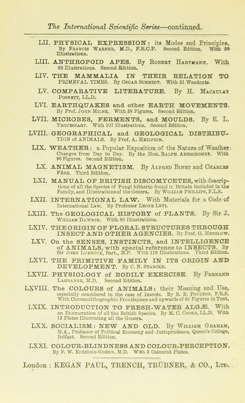 The International Scientific Series—continued. LII. PHYSICAL EXPRESSION: its Modes and Principles. By Francis Warner, M.D., F.B.C.P. Second Edition. With 60 Illustrations. LIII. ANTHROPOID APES. By Robert Harthann. With 63 Illustrations. Second Edition. LIY. THE MAMMALIA IN THEIR RELATION TO PRIMEVAL TIMES. By Oscar Schmidt. With 51 Woodcuts. LV. COMPARATIVE LITERATURE. By H. Macaulay Posnrtt, LL.D. LVI. EARTHQUAKES and other EARTH MOVEMENTS. By Prof. John Milne. With 38 Figures. Second Edition. LVII. MICROBES, FERMENTS, and MOULDS. By E. L. Trodessart. With 107 Illustrations. Second Edition. LVIII. GEOGRAPHICAL and GEOLOGICAL DISTRIBU- TION of ANIMALS. By Prof. A. Hbilprin. LIX. WEATHER: a Popular Exposition of the Nature of Weather Changes from Day to Day. By the Hon. Ralph Abercrombt. With 96 Figures. Second Edition. LX. ANIMAL MAGNETISM. By Alfred Binet and Charles F6re. Third Edition. LXI. MANUAL OF BRITISH DISCOMYCETES,-with descrip- tions of all the Species of Fungi hitherto found in Britain included in the Family, and Illustrations of the Genera. By William Phillips, F.L.S. LXII. INTERNATIONAL LAW. With Materials for a Code of International Law. By Professor Leone Levi. LXIII. The GEOLOGICAL HISTORY of PLANTS. By Sir J. William Dawson. With 80 Illustrations. LXIV. THE ORIGIN OF FLORAL STRUCTURES THROUGH INSECT AND OTHER AGENCIES. By Prof. G. Henslow. LXV. On the SENSES, INSTINCTS, and INTELLIGENCE of ANIMALS, with special reference to INSECTS. By Sir John Lubbock, Bart., M.P. With 118 Illustrations. Third Edition. LXVI. THE PRIMITIVE FAMILY IN ITS ORIGIN AND DEVELOPMENT. By C. N. Starcke. LXVII. PHYSIOLOGY of BODILY EXERCISE. By Fernand Laoranoe, M.D. . Second Edition. LXVIII. The COLOURS of ANIMALS: their Meaning and Use, especially considered in the case of Insects. By E. B. Poultox, F.R.S. With Chromolithographic Frontispiece and upwards of 60 Figures in Text. LXIX. INTRODUCTION TO FRESH-WATER ALG^l. With an Enumeration of all the British Species. By M. 0. Cooke, LL.D. With 13 Plates Illustrating all the Genera. LXX. SOCIALISM: NEW AND OLD. By William Graham, M.A., Professor of Political Economy and Jurisprudence, Queen’s College, Belfast. Second Edition. LXXI. COLOUR-BLINDNESS AND COLOUR-PERCEPTION. By F. W. Edridbe-Green, M.D. With 3 Coloured Plates.