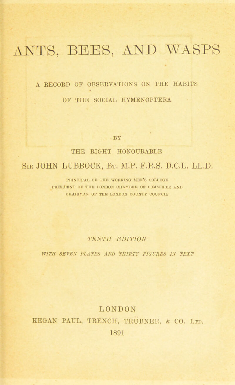 ANTS, BEES, AND WASPS A RECORD OF OBSERVATIONS ON THE HABITS OF THE SOCIAL HYMENOPTERA BY THE RIGHT HONOURABLE Sir JOHN LUBBOCK, Bt. M.P. F.R.S. D.C.L. LL.D. PRINCIPAL OF THE WORKING MEN'S COLLEGE PRESIDENT OF THE LONDON CHAMBER OF COMMERCE AND CHAIRMAN OF THE LONDON COUNTY COUNCIL TENTH EDITION WITH SEVEN PLATES AND THIRTY FIGURES IN TEXT LONDON KEGAN PAUL, TRENCH, TRUBNER, & CO. Ltd.