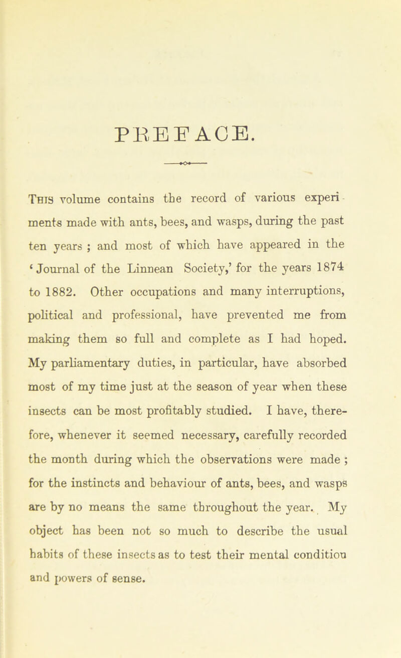 PREFACE. This volume contains the record of various experi ments made with ants, bees, and wasps, during the past ten years ; and most of which have appeared in the ‘Journal of the Linnean Society,’ for the years 1874 to 1882. Other occupations and many interruptions, political and professional, have prevented me from making them so full and complete as I had hoped. My parliamentary duties, in particular, have absorbed most of my time just at the season of year when these insects can be most profitably studied. I have, there- fore, whenever it seemed necessary, carefully recorded the month during which the observations were made ; for the instincts and behaviour of ants, bees, and wasps are by no means the same throughout the year. My object has been not so much to describe the usual habits of these insects as to test their mental condition and powers of sense.