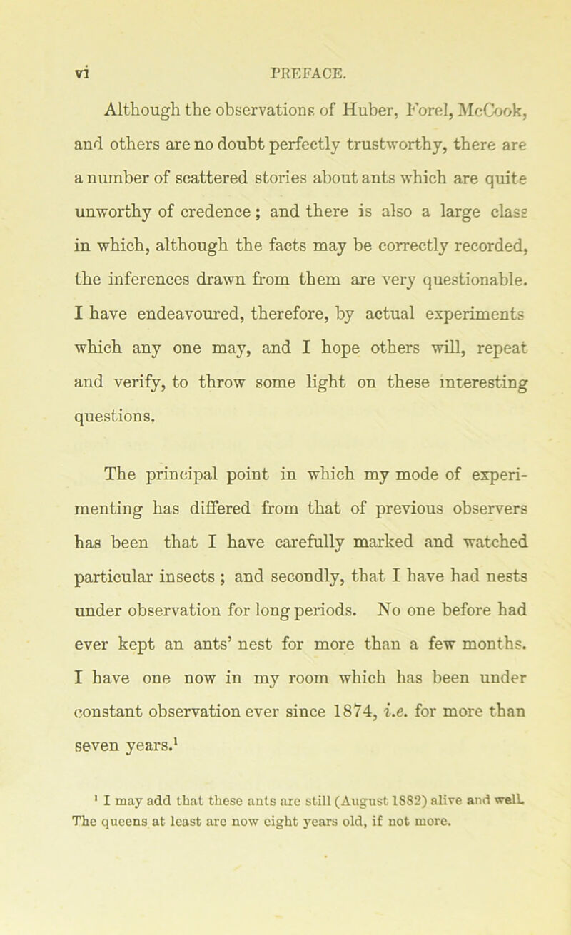 Although the observations of Huber, Fore], McCook, and others are no doubt perfectly trustworthy, there are a number of scattered stories about ants which are quite unworthy of credence; and there is also a large class in which, although the facts may be correctly recorded, the inferences drawn from them are very questionable. I have endeavoured, therefore, by actual experiments which any one may, and I hope others will, repeat and verify, to throw some light on these interesting questions. The principal point in which my mode of experi- menting has differed from that of previous observers has been that I have carefully marked and watched particular insects ; and secondly, that I have had nests under observation for long periods. No one before had ever kept an ants’ nest for more than a few months. I have one now in my room which has been under constant observation ever since 1874, i.e. for more than seven years.1 1 I may add that these ants are still (August 1S82) alive and well. The queens at least are now eight years old, if not more.