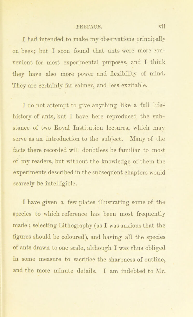 I had intended to make my observations principally on bees; but I soon found that ants were more con- venient for most experimental purposes, and I think they have also more power and flexibility of mind. They are certainly far calmer, and less excitable. I do not attempt to give anything like a full life- history of ants, but I have here reproduced the sub- stance of two Royal Institution lectures, which may serve as an introduction to the subject. Many of the facts there recorded will doubtless be familiar to most of my readers, but without the knowledge of them the experiments described in the subsequent chapters would scarcely be intelligible. I have given a few plates illustrating some of the species to which reference has been most frequently made ; selecting Lithography (as I was anxious that the figures should be coloured), and having all the species of ants drawn to one scale, although I was thus obliged in some measure to sacrifice the sharpness of outline, and the more minute details. I am indebted to Mr.