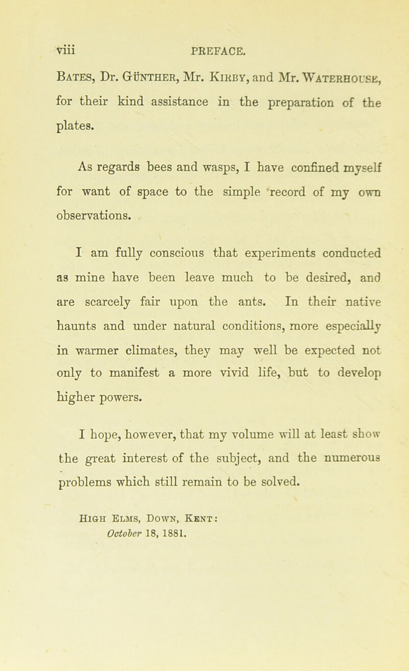 Bates, Dr. Gunther, Mr. Kirby, and Mr. Waterhouse, for their kind assistance in the preparation of the plates. As regards bees and wasps, I have confined myself for want of space to the simple record of my own observations. I am fully conscious that experiments conducted as mine have been leave much to be desired, and are scarcely fair upon the ants. In their native haunts and under natural conditions, more especially in warmer climates, they may well be expected not only to manifest a more vivid life, but to develop higher powers. I hope, however, that my volume will at least show the great interest of the subject, and the numerous problems which still remain to be solved. High Elms, Down, Kent: October 18, 1881.