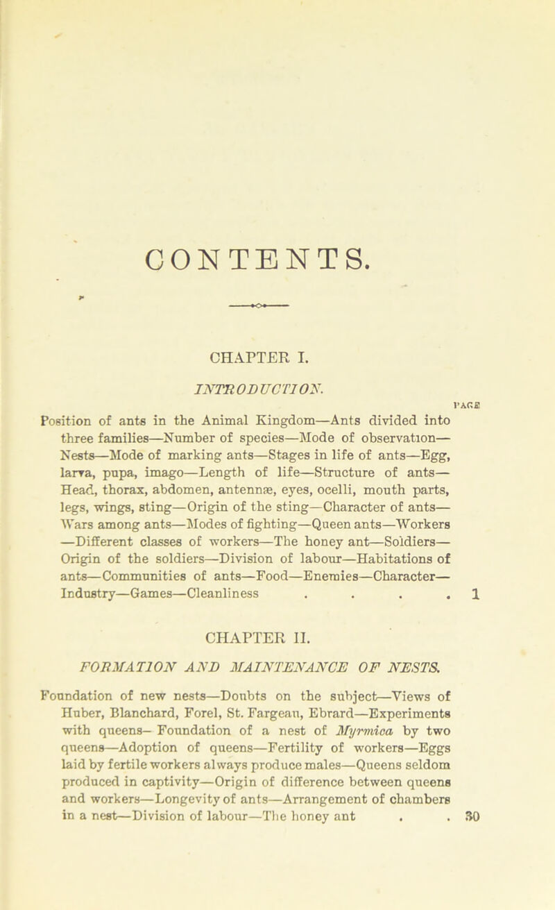 CONTENTS. CHAPTER I. INTRODUCTION. VKC.S Position of ants in the Animal Kingdom—Ants divided into three families—Number of species—Mode of observation— Nests—Mode of marking ants—Stages in life of ants—Egg, larva, pupa, imago—Length of life—Structure of ants— Head, thorax, abdomen, antennas, eyes, ocelli, mouth parts, legs, wings, sting—Origin of the sting—Character of ants— Wars among ants—Modes of fighting—Queen ants—Workers —Different classes of workers—The honey ant—Soldiers— Origin of the soldiers—Division of labour—Habitations of ants—Communities of ants—Food—Enemies—Character— Industry—Games—Cleanliness . . . . 1 CHAPTER II. FORMATION AND MAINTENANCE OF NESTS. Foundation of new nests—Doubts on the subject—Views of Huber, Blanchard, Forel, St. Fargeau, Ebrard—Experiments with queens— Foundation of a nest of Myrmioa by two queens—Adoption of queens—Fertility of workers—Eggs laid by fertile workers always produce males—Queens seldom produced in captivity—Origin of difference between queens and workers—Longevity of ants—Arrangement of chambers in a nest—Division of labour—The honey ant . . 30