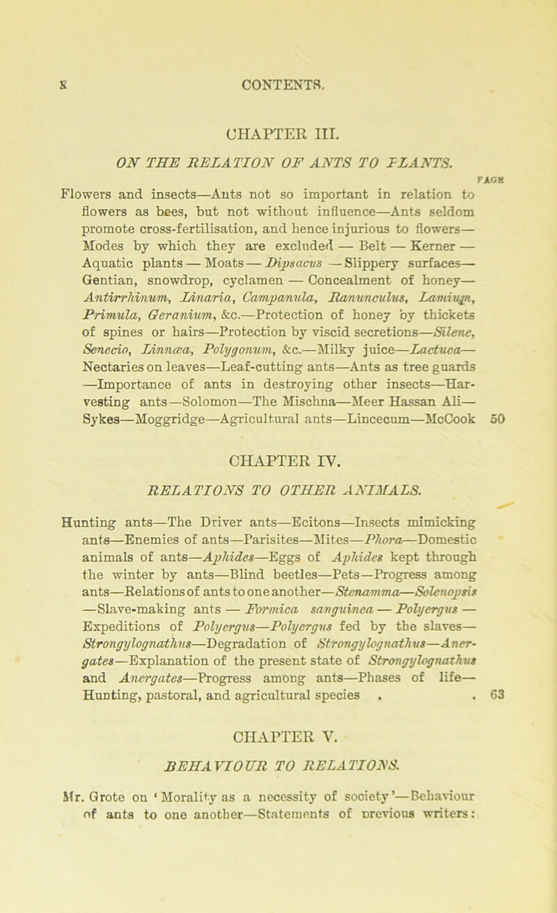 CHAPTER III. ON THE RELATION OF ANTS TO HANTS. PAGE Flowers and insects—Ants not so important in relation to flowers as bees, but not without influence—Ants seldom promote cross-fertilisation, and hence injurious to flowers— Modes by which they are excluded — Belt — Kerner — Aquatic plants — Moats — Dipsacus — Slippery surfaces— Gentian, snowdrop, cyclamen — Concealment of honey— Antirrhinum, Linaria, Campanula, Ranunculus, Lamiiqn, Primula, Geranium, &c.—Protection of honey by thickets of spines or hairs—Protection by viscid secretions—Silene, Senecio, Linncca, Polygonum, &e.—Milky juice—Lactuca— Nectaries on leaves—Leaf-cutting ants—Ants as tree guards —Importance of ants in destroying other insects—Har- vesting ants—Solomon—The Mischna—Meer Hassan Ali— Sykes—Moggridge—Agricultural ants—Lincecum—-McCook 50 CHAPTER IV. RELATIONS TO OTHER ANIMALS. Hunting ants—The Driver ants—Ecitons—Insects mimicking ants—Enemies of ants—Parisites—Mites—Phora—Domestic animals of ants—Aphides—Eggs of Aphides kept through the winter by ants—Blind beetles—Pets—Progress among ants—Relations of ants to one another—Stenamma—Solencpsis —Slave-making ants — Formica sanguinca — Polyergus — Expeditions of Polyergus—Polyergus fed by the slaves— Strongylognathus—Degradation of Strongylogjiathus—Aner- gates—Explanation of the present state of Strongyl-ognathus and Anergates—Progress among ants—Phases of life— Hunting, pastoral, and agricultural species . . 63 CHAPTER V. BEHAVIOUR TO RELATIONS. Sir. Grote on * Morality as a necessity of society’—Behaviour of ants to one another—Statements of previous writers: