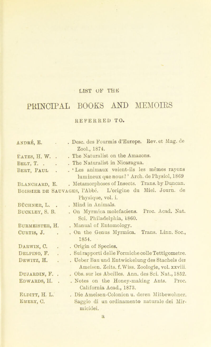 LIST OF THE PRINCIPAL BOOKS AND MEMOIRS REFERRED TO. Desc. des Fourmis d’Europe. Rev. et Mag. de Zool., 1874. The Naturalist on the Amazons. The Naturalist in Nicaragua. ‘ Les animaux voient-ils les memes rayons lumineux que nous ? ’ Arch, de Physiol, 1869 Metamorphoses of Insects. Trans, by Duncan. Boissieb de Salvages, l’Abbe. L’origine du Miel. Journ. de Physique, vol. i. Mind in Animals. On Myrmica molefaciens. Sci. Philadelphia, 1860. Manual of Entomology. On the Genus Myrmica. 1854. ANDRE, E. Pates, H. W. . Belt, T. . Bert, Paul . Blanchard, E. BtIchner, L. . Buckley, S. B. Burmeister, H. Curtis, J. Proc. Acad. Nat. Trans. Linn. Soc., Darwin, C. Delpino, F. Dewitz, H. Dujardin, F. Edwards, H. Elditt, H. L. Emery, C. . Origin of Species. . Sui rapporti delle Formiche colle Tettigometre. . Ueber Bau und Entwickelung des Stachels dei Ameisen. Zeits. f. Wiss. Zoologie, vol. xxviii. . Obs. sur les Abeilles. Ann. des Sci. Nat., 1852. . Notes on the Honey-making Ants. Proc. California Acad., 1873. . Die Ameisen-Colonien u. deren Mitbewohner. Saggio di un ordinamento naturale dei Mir- micidei. a