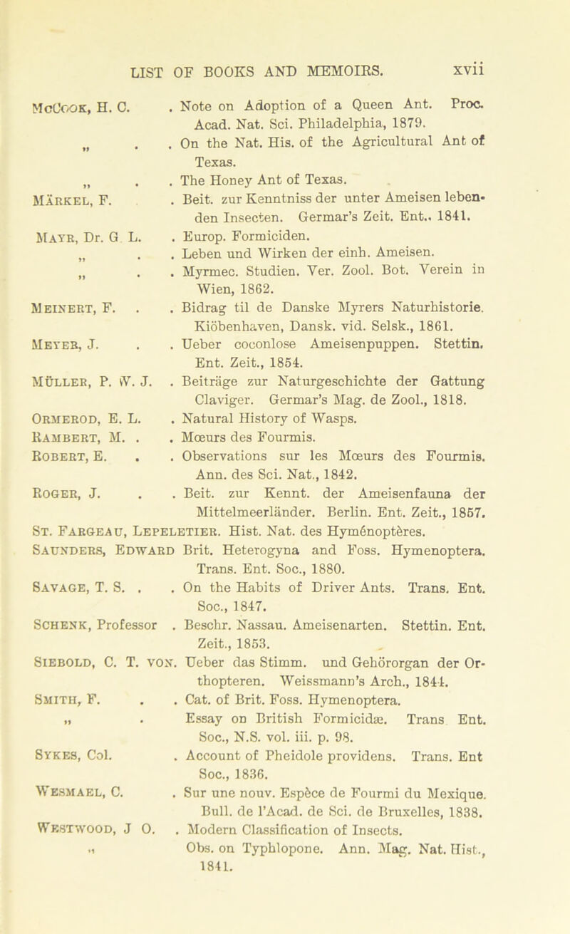 McCook, H. C. . Note on Adoption of a Queen Ant. Proc. ft • Acad. Nat. Sci. Philadelphia, 1879. . On the Nat. His. of the Agricultural Ant of Texas. »» • Markel, F. . The Honey Ant of Texas. . Beit, zur Kenntniss der unter Ameisen leben- den Insecten. Germar’s Zeit. Ent.. 1841. Mate, Dr. G L. . Europ. Formiciden. . Leben und Wirken der einh. Ameisen. tl • . Myrmec. Studien. Yer. Zool. Bot. Yerein in Wien, 1862. Meinert, F. . Bidrag til de Danske Myrers Naturhistorie. Kiobenhaven, Dansk. vid. Selsk., 1861. Meyer, J. . Ueber coconlose Ameisenpuppen. Stettin. Ent. Zeit., 1854. Muller, P. vV. J. . Beitrage zur Naturgeschichte der Gattung Claviger. Germar’s Mag. de Zool., 1818. Ormerod, E. L. Rambert, M. . Robert, E. . Natural History of Wasps. . Mceurs des Fourmis. . Observations sur les Moeurs des Fourmis. Ann. des Sci. Nat., 1842. Roger, J. . Beit, zur Kennt. der Ameisenfauna der Mittelmeerlander. Berlin. Ent. Zeit., 1857. St. Fargeau, Lepeletier. Hist. Nat. des HymeinoptMes. Saunders, Edward Brit. Heterogyna and Foss. Hymenoptera. Savage, T. S. . Trans. Ent. Soc., 1880. . On the Habits of Driver Ants. Trans. Ent. Soc., 1847. Schenk, Professor . Beschr. Nassau. Ameisenarten. Stettin. Ent. Zeit., 1853. Siebold, C. T. von. Ueber das Stimm. und Gehororgan der Or- Smith, F. thopteren. Weissmann’s Arch., 1844. . Cat. of Brit. Foss. Hymenoptera. *» • Essay on British Formicidaa. Trans Ent. Soc., N.S. vol. iii. p. 98. Sykes, Col. . Account of Pheidole providens. Trans. Ent Soc., 1836. Wesmael, C. . Sur une nouv. Esp&ce de Fourmi du Mexique. Bull, de l’Acad. de Sci. de Bruxelles, 1838. Westwood, J 0. •1 . Modern Classification of Insects. Obs. on Typhlopone. Ann. Mag. Nat. Hist., 1841.