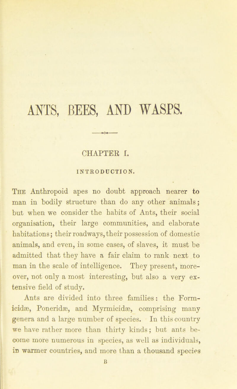 ANTS, BEES, AND WASPS. CHAPTER I. INTRODUCTION. The Anthropoid apes no doubt approach nearer to man in bodily structure than do any other animals; but when we consider the habits of Ants, their social organisation, their large communities, and elaborate habitations; their roadways, their possession of domestic animals, and even, in some cases, of slaves, it must be admitted that they have a fair claim to rank next to man in the scale of intelligence. They present, more- over, not only a most interesting, but also a very ex- tensive field of study. Ants are divided into three families: the Form- icidse, Poneridse, and Myrmicidse, comprising many genera and a large number of species. In this country we have rather more than thirty kinds; but ants be- come more numerous in species, as well as individuals, in warmer countries, and more than a thousand species