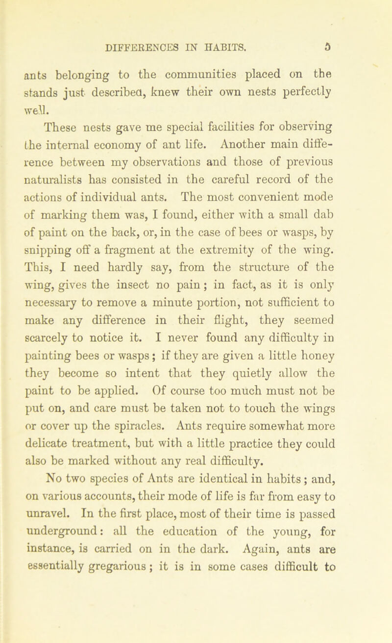 ants belonging to the communities placed on the stands just described, knew their own nests perfectly well. These nests gave me special facilities for observing the internal economy of ant life. Another main diffe- rence between my observations and those of previous naturalists has consisted in the careful record of the actions of individual ants. The most convenient mode of marking them was, I found, either with a small dab of paint on the back, or, in the case of bees or wasps, by snipping off a fragment at the extremity of the wing. This, I need hardly say, from the structure of the wing, gives the insect no pain; in fact, as it is only necessary to remove a minute portion, not sufficient to make any difference in their flight, they seemed scarcely to notice it. I never found any difficulty in painting bees or wasps ; if they are given a little honey they become so intent that they quietly allow the paint to be applied. Of course too much must not be put on, and care must be taken not to touch the wings or cover up the spiracles. Ants require somewhat more delicate treatment, but with a little practice they could also be marked without any real difficulty. No two species of Ants are identical in habits; and, on various accounts, their mode of life is far from easy to unravel. In the first place, most of their time is passed underground: all the education of the young, for instance, is carried on in the dark. Again, ants are essentially gregarious; it is in some cases difficult to
