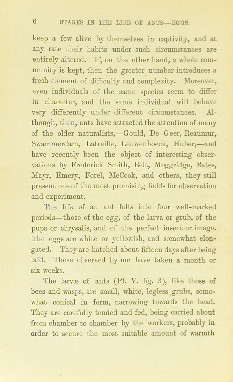 keep a few alive by themselves in captivity, and at any rate their habits under such circumstances are entirely altered. If, on the other hand, a whole com- munity is kept, then the greater number introduces a fresh element of difficulty and complexity. Moreover, even individuals of the same species seem to differ in character, and the same individual will behave very differently under different circumstances. Al- though, then, ants have attracted the attention of many of the older naturalists,—Grould, De Greer, Reaumur, Swammerdam, Latreille, Leuwenhoeck, Huber,—and have recently been the object of interesting obser- vations by Frederick Smith, Belt, Moggridge, Bates, Mayr, Emery, Forel, McCook, and others, they still present one of the most promising fields for observation and experiment. The life of an ant falls into four well-marked periods—those of the egg, of the larva or grub, of the pupa or chrysalis, and of the perfect insect or imago. The eggs are white or yellowish, and somewhat elon- gated. They are hatched about fifteen days after being laid. Those observed by me have taken a month or six weeks. The larvae of ants (PI. V. fig. 3), like those of bees and wasps, are small, white, legless grubs, some- what conical in form, narrowing towards the head. They are carefully tended and fed, being carried about from chamber to chamber by the workers, probably in order to secure the most suitable amount of warmth