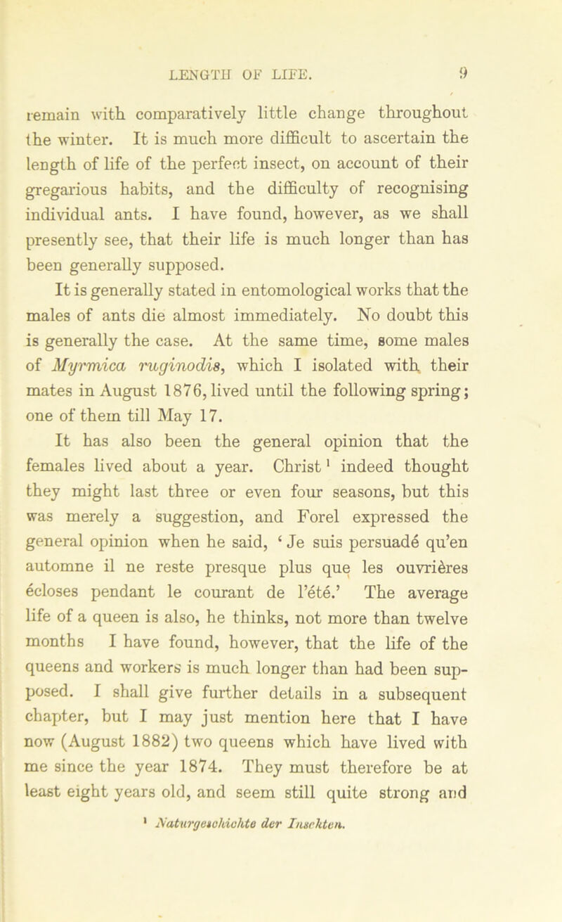 remain with comparatively little change throughout the winter. It is much more difficult to ascertain the length of life of the perfect insect, on account of their gregarious habits, and the difficulty of recognising individual ants. I have found, however, as we shall presently see, that their life is much longer than has been generally supposed. It is generally stated in entomological works that the males of ants die almost immediately. No doubt this is generally the case. At the same time, some males of Myrmica ruginodis, which I isolated with their mates in August 1876, lived until the following spring; one of them till May 17. It has also been the general opinion that the females lived about a year. Christ1 indeed thought they might last three or even four seasons, but this was merely a suggestion, and Forel expressed the general opinion when he said, ‘ Je suis persuade qu’en automne il ne reste presque plus que les ouvri&res ecloses pendant le courant de l’ete.’ The average life of a queen is also, he thinks, not more than twelve months I have found, however, that the life of the queens and workers is much longer than had been sup- posed. I shall give further details in a subsequent chapter, but I may just mention here that I have now (August 1882) two queens which have lived with me since the year 1874. They must therefore be at least eight years old, and seem still quite strong and 1 Naturrjuickiahtc dor Insehten.