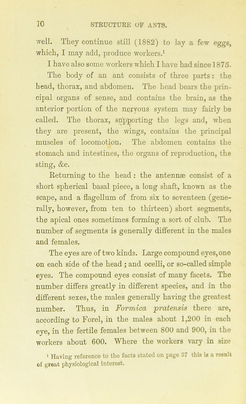 30 STRUCTURE OF ANTS. welL They continue still (1882) to lay a few eggs, which, I may add, produce workers.1 I have also some workers which I have had since 187d- The body of an ant consists of three parts: the head, thorax, and abdomen. The head bears the prin- cipal organs of sense, and contains the brain, as the anterior portion of the nervous system may fairly be called. The thorax, supporting the legs and, when they are present, the wings, contains the principal muscles of locomotion. The abdomen contains the stomach and intestines, the organs of reproduction, the sting, &c. Returning to the head : the antennas consist of a short spherical basal piece, a long shaft, known as the scape, and a flagellum of from six to seventeen (gene- rally, however, from ten to thirteen) short segments, the apical ones sometimes forming a sort of club. The number of segments is generally different in the males and females. The eyes are of two kinds. Large compound eyes, one on each side of the head ; and ocelli, or so-called simple eyes. The compound eyes consist of many facets. The number differs greatly in different species, and in the different sexes, the males generally having the greatest number. Thus, in Formica pratensis there are, according to Forel, in the males about 1,200 in each eye, in the fertile females between 800 and 900, in the workers about 600. Where the workers vary in size 1 Having reference to the facts stated on page 37 this is a result of great physiological interest.