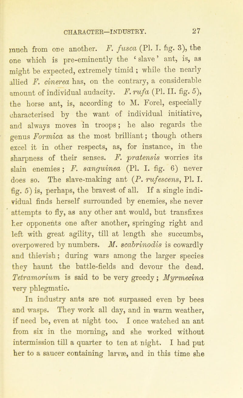 much from ODe another. F. fusca (PI. I. fig. 3), the one which is pre-eminently the £ slave ’ ant, is, as might be expected, extremely timid ; while the nearly allied F. cinerea has, on the contrary, a considerable amount of individual audacity. F. rufa (PI. II. fig. 5), the horse ant, is, according to M. Forel, especially characterised by the want of individual initiative, and always moves in troops; he also regards the genus Formica as the most brilliant; though others excel it in other respects, as, for instance, in the sharpness of their senses. F. pratensis worries its slain enemies; F. sanguinea (PI. I. fig. 6) never does so. The slave-making ant (P. rufescens, PI. I. fig. 5) is, perhaps, the bravest of all. If a single indi- vidual finds herself surrounded by enemies, she never attempts to fly, as any other ant would, but transfixes her opponents one after another, springing right and left with great agility, till at length she succumbs, overpowered by numbers. M. scabrinodis is cowardly and thievish; during wars among the larger species they haunt the battle-fields and devour the dead. Tetramorium is said to be very greedy; Myrmedna very phlegmatic. In industry ants are not surpassed even by bees and wasps. They work all day, and in warm weather, if need be, even at night too. I once watched an ant from six in the morning, and she worked without intermission till a quarter to ten at night. I had put her to a saucer containing larvae, and in this time she