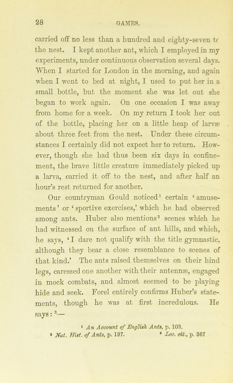 carried off no less than a hundred and eighty-seven tr the nest. I kept another ant, which I employed in my experiments, under continuous observation several days. When I started for London in the morning, and again when I went to bed at night, I used to put her in a small bottle, but the moment she was let out she began to work again. On one occasion I was away from home for a week. On my return I took her out of the bottle, placing her on a little heap of larvae about three feet from the nest. Under these circum- stances I certainly did not expect her to return. How- ever, though she had thus been six days in confine- ment, the brave little creature immediately picked up a larva, carried it off to the nest, and after half an hour’s rest returned for another. Our countryman Gould noticed1 certain £ amuse- ments ’ or c sportive exercises,’ which he had observed among ants. Huber also mentions2 scenes which he had witnessed on the surface of ant hills, and which, lie says, ‘ I dare not qualify with the title gymnastic, although they bear a close resemblance to scenes of that kind.’ The ants raised themselves on their hind legs, caressed one another with their antennae, engaged in mock combats, and almost seemed to be playing hide and seek. Forel entirely confirms Huber’s state- ments, though he was at first incredulous. He says: 3— 1 An Account of English Ante, p. 103. a Nat. TTist. of Ants, p. 197. * Loc. cit., p. 367