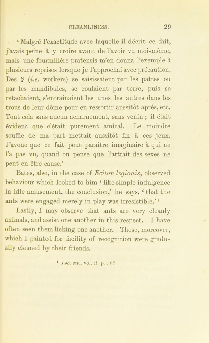 ‘ Malgre l’exactitude avec laquelle il decrit ce fait, j’avais peine a y croire avant de l’avoir vu moi-meme, mais une fourmiliere pratensis m’en donna l’exemple a plusieurs reprises lorsque je l’approchai avec precaution. Des § (i.e. workers) se saisissaient par les pattes ou par les mandibules, se roulaient par terre, puis se retachaient, s’entrainaient les unes les autres dans les trous de leur dome pom1 en ressortir aussitot apres, etc. Tout cela sans aucun ackarnement, sans venin ; il etait evident que c’etait purement amical. Le moindre souffle de ma part mettait aussitot fin a ces jeux. J’avoue que ce fait peut paraitre imaginaire a qui ne Pa pas vu, quand on pense que l’attrait des sexes ne peut en etre cause.’ Bates, also, in the case of Eciton legionis, observed behaviour which looked to him ‘ like simple indulgence in idle amusement, the conclusion,’ he says, ‘ that the ants were engaged merely in play was irresistible.’1 Lastly, I may observe that ants are very cleanly animals, and assist one another in this respect. I have often seen them licking one another. Those, moreover, which I painted for facility of recognition were gradu- ally cleaned by their friends. Ja>c. on., vol. il f