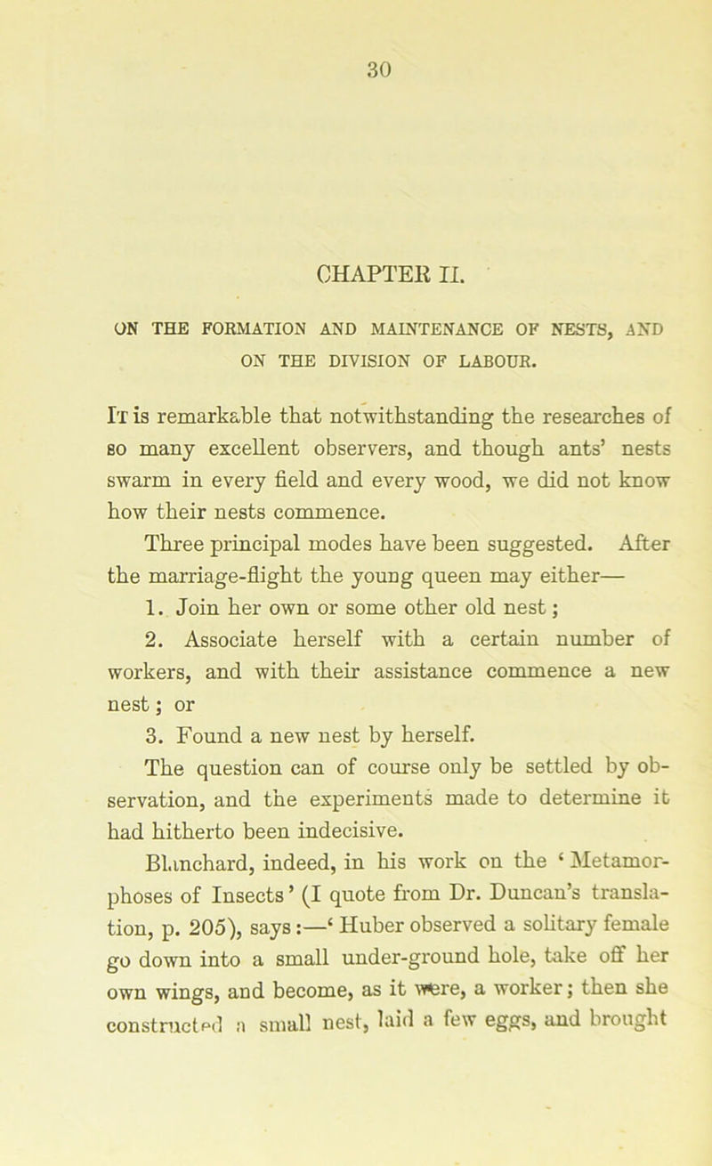 CHAPTER II. ON THE FORMATION AND MAINTENANCE OF NESTS, AND ON THE DIVISION OF LABOUR. It is remarkable that notwithstanding the researches of so many excellent observers, and though ants’ nests swarm in every field and every wood, we did not know how their nests commence. Three principal modes have been suggested. After the marriage-flight the young queen may either— 1. Join her own or some other old nest; 2. Associate herself with a certain number of workers, and with their assistance commence a new nest; or 3. Found a new nest by herself. The question can of course only be settled by ob- servation, and the experiments made to determine it had hitherto been indecisive. Blanchard, indeed, in his work on the ‘ Metamor- phoses of Insects ’ (I quote from Dr. Duncan’s transla- tion, p. 205), says:—‘ Huber observed a solitary female go down into a small under-ground hole, take off her own wings, and become, as it Mflsre, a worker; then she constructed a small nest, laid a few eggs, and brought