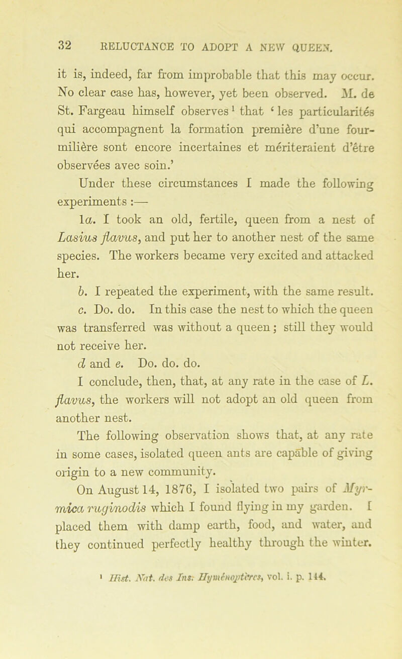 KELUCTANCE TO ADOPT A NEW QUEEN. it is, indeed, far from improbable that this may occur. No clear case has, however, yet been observed. 3L de St. Fargeau himself observes 1 that ‘ les particularite3 qui accompagnent la formation premiere d’une four- miliere sont encore incertaines et meriteraient d’etre observees avec soin.’ Under these circumstances I made the following experiments :— la. I took an old, fertile, queen from a nest of Lasius flavus, and put her to another nest of the same species. The workers became very excited and attacked her. b. I repeated the experiment, with the same result. c. Do. do. In this case the nest to which the queen was transferred was without a queen; still they would not receive her. cl and e. Do. do. do. I conclude, then, that, at any rate in the case of L. flavus, the workers will not adopt an old queen from another nest. The following observation shows that, at any rate in some cases, isolated queen ants are capable of giving origin to a new community. On August 14, 1876, I isolated two pairs of Myr- mica ruginodis which I found flying in my garden. £ placed them with damp earth, food, and water, and they continued perfectly healthy through the winter. IRd. Hat. ties Ins; Hj/mfnoptbrcs, vol. i. p. 144. 1