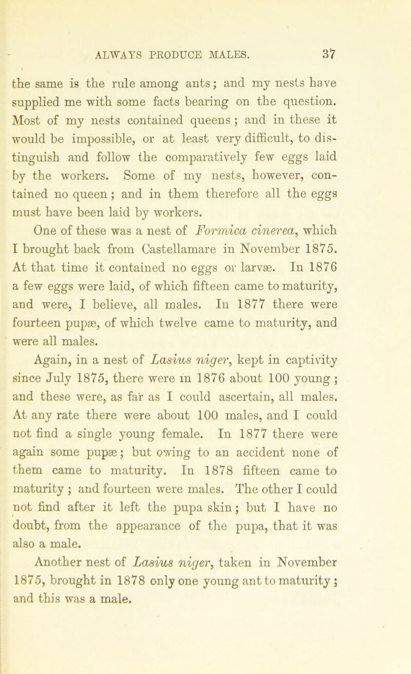 the same is the rule among ants; and my nests have supplied me with some facts bearing on the question. Most of my nests contained queens ; and in these it would be impossible, or at least very difficult, to dis- tinguish and follow the comparatively few eggs laid by the workers. Some of my nests, however, con- tained no queen; and in them therefore all the eggs must have been laid by workers. One of these was a nest of Formica cinevea, which I brought back from Castellamare in November 1875. At that time it contained no eggs or larvse. In 1876 a few eggs were laid, of which fifteen came to maturity, and were, I believe, all males. In 1877 there were fourteen pupae, of which twelve came to maturity, and were all males. Again, in a nest of Lasius niger, kept in captivity since July 1875, there were m 1876 about 100 young ; and these were, as far as I could ascertain, all males. At any rate there were about 100 males, and I could not find a single young female. In 1877 there were again some pupae; but owing to an accident none of them came to maturity. In 1878 fifteen came to maturity ; and fourteen were males. The other I could not find after it left the pupa skin; but I have no doubt, from the appearance of the pupa, that it was also a male. Another nest of Lasius niger, taken in November 1875, brought in 1878 only one young ant to maturity ; and this was a male.