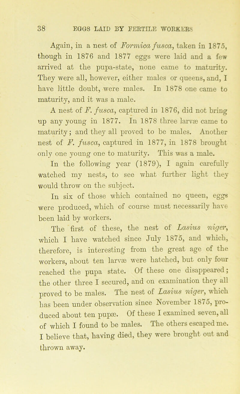 Again, in a nest of Formica fusca, taken in 1875, though in 1876 and 1877 eggs were laid and a few arrived at the pupa-state, none came to maturity. They were all, however, either males or queens, and, I have little doubt, were males. In 1878 one came to maturity, and it was a male. A nest of F. fusca, captured in 1876, did not bring up any young in 1877. In 1878 three larvae came to maturity; and they all proved to be males. Another nest of F. fusca, captured in 1877, in 1878 brought only one young one to maturity. This was a male. In the following year (1879), I again carefully watched my nests, to see what further light they would throw on the subject. In six of those which contained no queen, eggs were produced, which of course must necessarily have been laid by workers. The first of these, the nest of Lasius nigei', which I have watched since July 18^5, and which, therefore, is interesting from the great age of the workers, about ten larvae were hatched, but only four reached the pupa state. Of these one disappeared; the other three I seemed, and on examination they all proved to be males. The nest of Lasius niger, which has been under observation since November 1875, pro- duced about ten pupae. Of these I examined seven, all of which I found to be males. The others escaped me. I believe that, having died, they were brought out and thrown away.