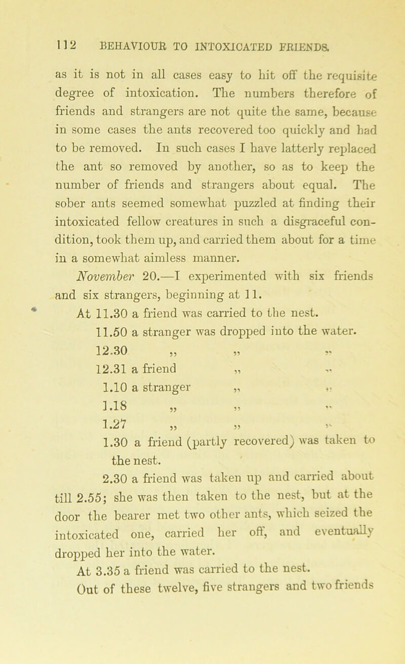 as it is not in all cases easy to hit off the requisite degree of intoxication. The numbers therefore of friends and strangers are not quite the same, because in some cases the ants recovered too quickly and had to be removed. In such cases I have latterly replaced the ant so removed by another, so as to keep the number of friends and strangers about equal. The sober ants seemed somewhat puzzled at finding their intoxicated fellow creatures in such a disgraceful con- dition, took them up, and carried them about for a time in a somewhat aimless manner. November 20.—I experimented with six friends and six strangers, beginning at 11. At 11.30 a friend was carried to the nest. 11.50 a stranger was dropped into the water. 12.30 ,, yi 12.31 a friend „ 1.10 a stranger ,, 1.18 1.27 1.30 a friend (partly recovered) was taken to the nest. 2.30 a friend was taken up and carried about till 2.55; she was then taken to the nest, but at the door the bearer met two other ants, which seized the intoxicated one, carried her oft, and e\ entually dropped her into the water. At 3.35 a friend was carried to the nest. Out of these twelve, five strangers and two friends