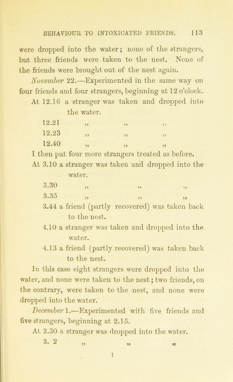 were dropped into the water; none of the strangers, but three friends were taken to the nest. None of the friends were brought out of the nest again. November 22.—Experimented in the same way on four friends and four strangers, beginning at 12 o’clock. At 12.1 G a stranger was taken and dropped into the water. 12.21 12.23 12.40 55 59 *5 55 55 55 5 9 55 55 I then put four more strangers treated as before. At 3.10 a stranger was taken and dropped into the water. 3.30 55 99 5> 3.35 55 55 55 3.44 a friend (partly recovered) was taken back to the nest. 4.10 a stranger was taken and dropped into the water. 4.13 a friend (partly recovered) was taken back to the nest. In this case eight strangers were dropped into the water, and none were taken to the nest; two friends, on the contrary, were taken to the nest, and none were dropped into the water. December 1.—Experimented with five friends and five strangers, beginning at 2.15. At 2.30 a stranger was dropped into the water. 1