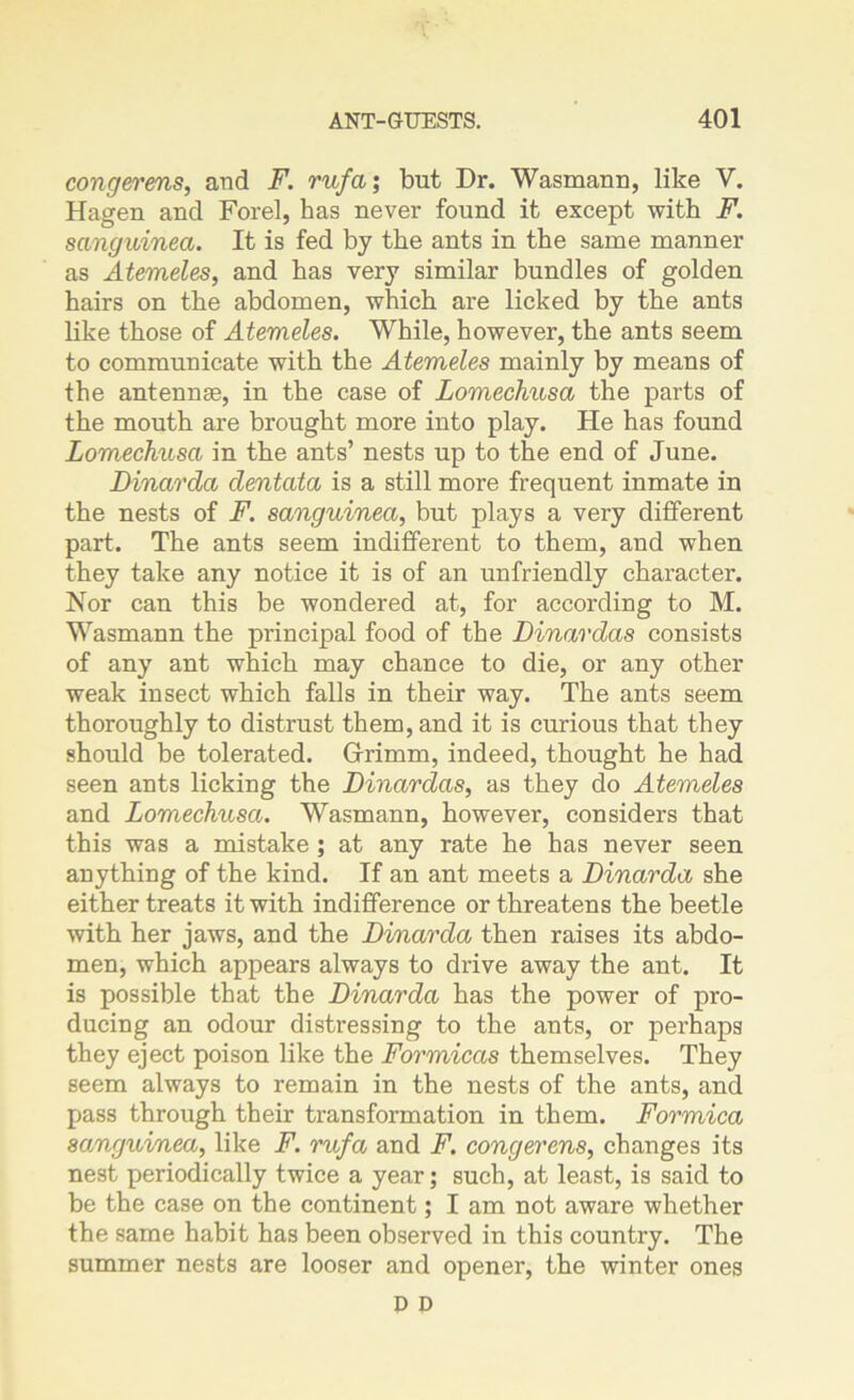 congerms, and F. rufa; but Dr. Wasmann, like V. Hagen and Forel, has never found it except with F. sanguined. It is fed by the ants in the same manner as Atemeles, and has very similar bundles of golden hairs on the abdomen, which are licked by the ants like those of Atemeles. While, however, the ants seem to communicate with the Atemeles mainly by means of the antennae, in the case of Lomechusa the parts of the mouth are brought more into play. He has found Lomechusa in the ants’ nests up to the end of June. Dinarda dentata is a still more frequent inmate in the nests of F. sanguinea, but plays a very different part. The ants seem indifferent to them, and when they take any notice it is of an unfriendly character. Nor can this be wondered at, for according to M. Wasmann the principal food of the Dinar das consists of any ant which may chance to die, or any other weak insect which falls in their way. The ants seem thoroughly to distrust them, and it is curious that they should be tolerated. Gfrimm, indeed, thought he had seen ants licking the Dinardas, as they do Atemeles and Lomechusa. Wasmann, however, considers that this was a mistake ; at any rate he has never seen anything of the kind. If an ant meets a Dinarda she either treats it with indifference or threatens the beetle with her jaws, and the Dinarda then raises its abdo- men, which appears always to drive away the ant. It is possible that the Dinarda has the power of pro- ducing an odour distressing to the ants, or perhaps they eject poison like the Formicas themselves. They seem always to remain in the nests of the ants, and pass through their transformation in them. Formica sanguinea, like F. rufa and F. congerens, changes its nest periodically twice a year; such, at least, is said to be the case on the continent; I am not aware whether the same habit has been observed in this country. The summer nests are looser and opener, the winter ones