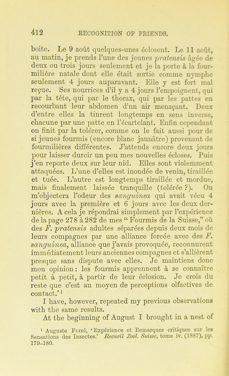 boite. Le 9 aout quelques-unes eclosent. Le 11 aout, au matin, je prends l’une des jeunes pratemis a gee de deux ou trois jours seulement et je la porte a la four- mili^re natale dont elle etait sortie comme nymphe seulement 4 jours auparavant. Elle y est fort mal repue. Ses nourrices d’il y a 4 jours l’empoignent, qui par la tete, qui par le thorax, qui par les pattes en recourbant leur abdomen d’un air menapant. Deux d’entre elles la tinrent longtemps en sens inverse, chacune par une patte en l’ecartelant. Enfin eependant on finit par la tolerer, comme on le fait aussi pour de si jeunes fourmis (encore blanc jaunatre) provenant de fourmilieres differentes. J’attends encore deux jours pour laisser durcir un peu mes nouvelles ecloses. Puis j’en reporte deux sur leur nid. Elles sont violemment attaquees. L’une d’elles est inondee de venin, tiraillee et tuee. L’autre est longtemps tiraillee et mordue, mais finalement laissee tranquille (toleree ?). On m’objectera l’odeur des sanguined qui avait vecu 4 jours avec la premiere et 6 jours avec les deux der- nieres. A cela je repondrai simplement par Texperience de la page 278 a 282 de mes “ Fourmis de la Suisse,” ou des F. pratensis adultes separees depuis deux mois de leurs compagnes par une alliance forcee avec des F. sanguined, alliance que j’avais provoquee, reconnurent immediatement leurs anciennes compagnes et s’allierent presque sans dispute avec elles. Je maintiens done mon opinion: les fourmis apprennent a se connaitre petit a petit, a partir de leur eclosion. Je crois du reste que e’est au moyen de perceptions olfactives de contact.’1 I have, however, repeated my previous observations with the same results. At the beginning of August I brought in a nest of 1 Auguste Forel, ‘Exp6rience et Bemarques critiques sur les Sensations des Insectes.’ Recueil Zool. Suisse, tome iv. (1SS7), pp. 179-180.