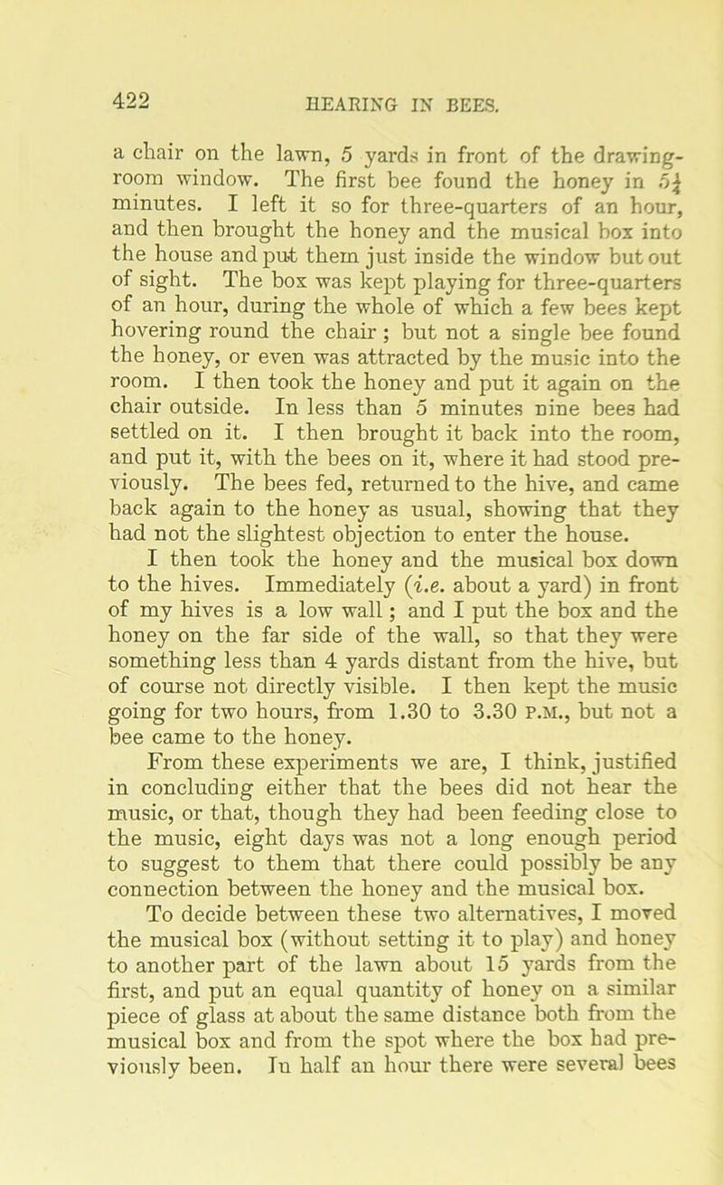 a chair on the lawn, 5 yards in front of the drawing- room window. The first bee found the honey in minutes. I left it so for three-quarters of an hour, and then brought the honey and the musical box into the house and put them just inside the window but out of sight. The box was kept playing for three-quarters of an hour, during the whole of which a few bees kept hovering round the chair; but not a single bee found the honey, or even was attracted by the music into the room. I then took the honey and put it again on the chair outside. In less than 5 minutes nine bees had settled on it. I then brought it back into the room, and put it, with the bees on it, where it had stood pre- viously. The bees fed, returned to the hive, and came back again to the honey as usual, showing that they had not the slightest objection to enter the house. I then took the honey and the musical box down to the hives. Immediately {i.e. about a yard) in front of my hives is a low wall; and I put the box and the honey on the far side of the wall, so that they were something less than 4 yards distant from the hive, but of course not directly visible. I then kept the music going for two hours, from 1.30 to 3.30 P.M., but not a bee came to the honey. From these experiments we are, I think, justified in concluding either that the bees did not hear the music, or that, though they had been feeding close to the music, eight days was not a long enough period to suggest to them that there could possibly be any connection between the honey and the musical box. To decide between these two alternatives, I moved the musical box (without setting it to play) and honey to another part of the lawn about 15 yards from the first, and put an equal quantity of honey on a similar piece of glass at about the same distance both from the musical box and from the spot where the box bad pre- viously been. In half an hour there were several bees