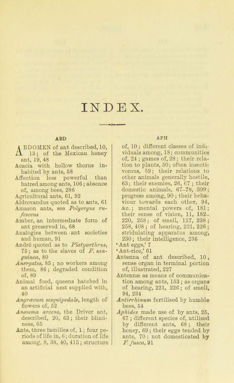 INDEX. ABD BDOMEN of ant described, 10, 13; of the Mexican honey ant, 19, 48 Acacia with hollow thorns in- habited by ants, 58 Affection less powerful than hatred among ants, 106 ; absence of, among bees, 286 Agricultural ants, 61, 92 Aldrovandus quoted as to ants, 61 Amazon ants, see Polyergus ru- fescens Amber, an intermediate form of ant preserved in, 68 Analogies between ■ ant societies and human, 91 Andre quoted as to Platyarthrus, 75; as to the slaves of F. san- guined, 80 Anergates, 85 ; no workers among them, 86 ; degraded condition of, 89 Animal food, queens hatched in an artificial nest supplied with, 40 Angrcecvm sesquipedale, length of flowers of, 52 Anornma arcens, the Driver ant, described, 20, 63; their blind- ness, 65 Ants, three families of, 1; four pe- riods of life in, 6; duration of life among, 8, 38, 40, 415; structure APH of, 10 ; different classes of indi- viduals among, 18; communities of, 24 ; games of, 28 ; their rela- tion to plants, 50; often insecti- vorous, 59; their relations to other animals generally hostile, 63; their enemies, 26, 67 ; their domestic animals, 67-78, 399; progress among, 90 ; their beha- viour towards each other, 94, &c.; mental powers of, 181; their sense of vision, 11, 182- 220, 258; of smell, 127, 238 ; 258, 408 ; of hearing, 221, 226 ; stridulating apparatus among, 230; their intelligence, 236 ‘ Ant eggs,’ 7 ‘Ant-rice,’ 61 Antenna of ant described, 10, sense organ in terminal portion of, illustrated, 227 Antenn® as means of communica- tion among ants, 153 ; as organs of hearing, 221, 226; of smell, 94, 234 Antirrhinum fertilised by humble bees, 54 Aphides made use of by ants, 25, 67 ; different species of, utilised by different ants, 68; their honey, 69 ; their eggs tended by ants, 70; not domesticated by F.fusca, 91