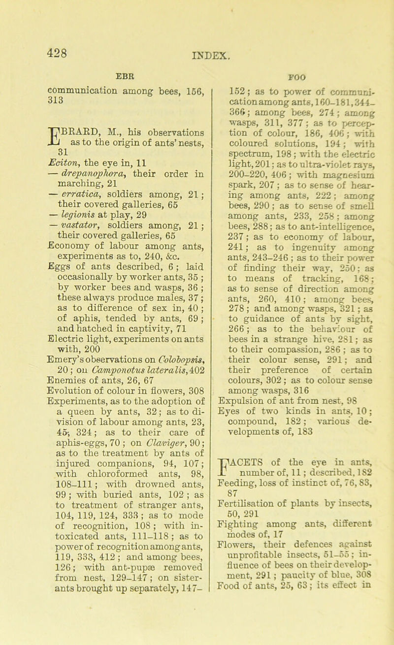 EBR communication among bees, 156, 313 EBRARD, M., his observations as to the origin of ants’ nests, 31 Eciton, the eye in, 11 — drepanophora, their order in marching, 21 — erratica, soldiers among, 21; their covered galleries, 65 — legionis at play, 29 — vastator, soldiers among, 21; their covered galleries, 65 Economy of labour among ants, experiments as to, 240, &c. Eggs of ants described, 6 ; laid occasionally by worker ants, 35 ; by worker bees and wasps, 36 ; these always produce males, 37; as to difference of sex in, 40 ; of aphis, tended by ants, 69 ; and hatched in captivity, 71 Electric light, experiments on ants with, 200 Emery’s observations on Colobnpsis, 20; on Camponotus lateralis,402 Enemies of ants, 26, 67 Evolution of colour in flowers, 308 Experiments, as to the adoption of a queen by ants, 32; as to di- vision of labour among ants, 23, 45; 324; as to their care of aphis-eggs, 70 ; on Claviger, 90; as to the treatment by ants of injured companions, 94, 107; with chloroformed ants, 98, 108-111; with drowned ants, 99; with buried ants, 102 ; as to treatment of stranger ants, 104, 119, 124, 333 ; as to mode of recognition, 108; with in- toxicated ants, 111-118 ; as to power of recognition among ants, 119, 333, 412 ; and among bees, 126; with ant-pupae removed from nest, 129-147; on sister- ants brought up separately, 147- FOO 152; as to power of communi- cation among ants, 160-181,344- 366; among bees, 274; among wasps, 311, 377; as to percep- tion of colour, 186, 406; with coloured solutions, 194; with spectrum, 198 ; with the electric light, 201; as to ultra-violet rays, 200-220, 406 ; with magnesium spark, 207 ; as to sense of hear- ing among ants, 222; among bees, 290; as to sense of smell among ants, 233, 258; among bees, 288; as to ant-intelligence, 237; as to economy of labour, 241; as to ingenuity among ants, 243-246 ; as to their power of finding their way, 250; as to means of tracking, 168; as to sense of direction among ants, 260, 410; among bees, 278 ; and among wasps, 321; as to guidance of ants by sight, 266; as to the behaviour of bees in a strange hive, 281; as to their compassion, 286 ; as to their colour sense, 291; and their preference of certain colours, 302 ; as to colour sense among wasps, 316 Expulsion of ant from nest, 98 Eyes of two kinds in ants, 10; compound, 182; various de- velopments of, 183 FACETS of the eye in ants, number of, 11; described, 1S2 Feeding, loss of instinct of, 76,83, 87 Fertilisation of plants by insects, 60, 291 Fighting among ants, different modes of, 17 Flowers, their defences against unprofitable insects, 51-55; in- fluence of bees on their develop- ment, 291; paucity of blue, 308 Food of ants, 25, 63; its effect in