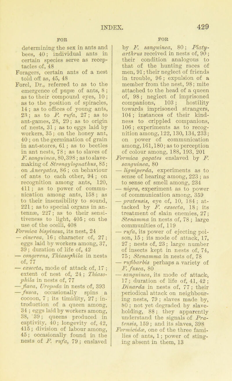 FOB determining the sex in ants and bees, 40; individual ants in certain species serve as recep- tacles of, 48 Foragers, certain ants of a nest told off as, 45, 48 Forel, Dr., referred to as to the emergence of pup® of ants, 8 ; as to their compound eyes, 10 ; as to the position of spiracles, 14 ; as to offices of young ants, 23; as to F. rufa, 27; as to ant-games, 28, 29; as to origin of nests, 31; as to eggs laid by workers, 35; on the honey ant, 40 ; on the germination of grain in ant-stores, 61; as to beetles in ant nests, 78; as to slaves of F. sanguinea, 80,398; as to slave- making of Strongylognathus, 85; on Anergatcs, 86 ; on behaviour of ants to each other, 94; on recognition among ants, 120, 411; as to power of commu- nication among ants, 158 ; as to their insensibility to sound, 221; as to special organs in an- tennas, 227; as to their sensi- tiveness to light, 405; on the use of the ocelli, 408 Formica bisjrinosa, its nest, 24 — cinerea, 16 ; character of, 27; eggs laid by workers among, 37, 39; duration of life of, 42 — congerens, Thiasophila in nests of, 77 — exsecta, mode of attack of, 17 ; extent of nest of, 24; Thiaso- 2>hila in nests of, 77 —fiava, TJropoda in nests of, 393 — fusca, occasionally spins a cocoon, 7 ; its timidity, 27; in- troduction of a queen among, 34 ; eggs laid by workers among, 38, ' 39; queens produced in captivity, 40; longevity of, 42, 415 ; division of labour among, 45; occasionally found in the nests of F. rufa, 79; enslaved | FOR by F. sanguined, 80; Platy- arthrus received in nests of, 90; their condition analogous to that of the hunting races of men, 91; their neglect of friends in trouble, 96 ; expulsion of a member from the nest, 98; mite attached to the head of a queen of, 98; neglect of imprisoned companions, 103; hostility towards imprisoned strangers, 104; instances of their kind- ness to crippled companions, 106 ; experiments as to recog- nition among, 122,130,134, 233; on power of communication among, 161,180; as to perception of colour among, 188, 193, 201 Formica gagates enslaved by F. sanguinea, 80 — ligniperda, experiments as to sense of hearing among, 223 ; as to sense of smell among, 234 — nigra, experiment as to power of communication among, 359 — pratensis, eye of, 10, 184; at- tacked by F. exsecta, 18; its treatment of slain enemies, 27; Sten'amma in nests of, 78 ; large communities of, 119 — rufa, its power of ejecting poi- son, 15 ; its mode of attack, 17, 27; nests of, 23; large number of insects kept in nests of, 74, 75; Stenamma in nests of, 78 — rufibarbis perhaps a variety of F. fusca, 80 — sanguinea, its mode of attack, 17; duration of life of, 41, 42 ; Dinar da in nests of, 77; their periodical attack on neighbour- ing nests, 79 ; slaves made by, 80 ; not yet degraded by slave- holding, 88; they apparently understand the signals of Pra- tensis, 159 ; and its slaves, 398 Formicidcc, one of the three fami- lies of ants, 1; power of sting- ing absent in them, 13