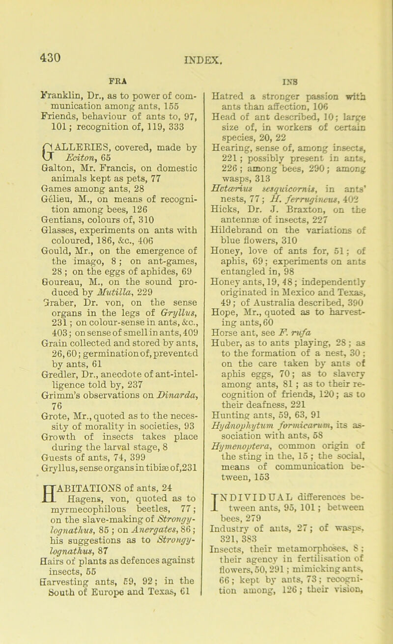 FRA Franklin, Dr., as to power of com- munication among ants, 155 Friends, behaviour of ants to, 97, 101; recognition of, 119, 333 &ALLERIES, covered, made by JSciton, 65 Gralton, Mr. Francis, on domestic animals kept as pets, 77 Games among ants, 28 Gelieu, M., on means of recogni- tion among bees, 126 Gentians, colours of, 310 Glasses, experiments on ants with coloured, 186, &c., 406 Gould, Mr., on the emergence of the imago, 8; on ant-games, 28 ; on the eggs of aphides, 69 Goureau, M., on the sound pro- duced by Mutilla, 229 Graber, Dr. von, on the sense organs in the legs of Gryllvs, 231; on colour-sense in ants, &c., 403; on sense of smell in ants, 409 Grain collected and stored by ants, 26,60; germination of, prevented by ants, 61 Gredler, Dr., anecdote of ant-intel- ligence told by, 237 Grimm’s observations on Dinarda, 76 Grote, Mr., quoted as to the neces- sity of morality in societies, 93 Growth of insects takes place during the larval stage, 8 Guests of ants, 74, 399 Gryllus, sense organs in tibia; of,231 ABITATIONS of ants, 24 Hagens, von, quoted as to myrmecophilous beetles, 77; on the slave-making of Strongy- lognathvs, 85 ; on Anergates, 86 ; his suggestions as to Strongy- lognatlvus, 87 Hairs of plants as defences against insects, 55 Earvesting ants, 59, 92; in the South of Europe and Texas, 61 1X8 Hatred a stronger passion with ants than affection, 106 Head of ant described, 10; large size of, in workers of certain species, 20, 22 Hearing, sense of, among insects, 221; possibly present in ants, 226 ; among bees, 290; among wasps, 313 Hctcerius nesquicomis, in ants’ nests, 77; H. ferruginous, 402 Hicks, Dr. J. Braxton, on the antennae of insects, 227 Hildebrand on the variations of blue flowers, 310 Honey, love of ants for, 51; of aphis, 69; experiments on ants entangled in, 98 Honey ants, 19, 48; independently originated in Mexico and Texas, 49; of Australia described, 390 Hope, Mr., quoted as to harvest- ing ants, 60 Horse ant, see F. rufa Huber, as to ants playing, 28 ; as to the formation of a nest, 30 ; on the care taken by ants of aphis eggs, 70; as to slavery among ants, 81; as to their re- cognition of friends, 120; as to their deafness, 221 Hunting ants, 59, 63, 91 Hydnophytum formicarum, its as- sociation with ants, 58 Hymenoptera, common origin of the sting in the, 15 ; the social, means of communication be- tween, 163 TNDIVIDUAL differences be- -L tween ants, 95, 101; between bees, 279 Industry of ants, 27; of wasps, 321, 3S3 Insects, their metamorphoses, 8 ; their agency in fertilisation of flowers, 50,291; mimicking ants, 66 ; kept by ants, 73 ; recogni- tion among, 126; their vision,