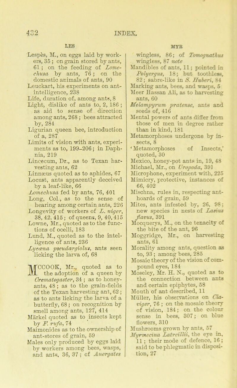 LES Lespes, M., on eggs laid by work- ers, 35 ; on grain stored by ants, 61; on tbe feeding of Lovic- chiisa by ants, 76; on tbe domestic animals of ants, 90 Leuckart, his experiments on ant- intelligence, 238 Life, duration of, among ants, 8 Light, dislike of ants to, 2, 186 ; as aid to sense of direction among ants, 268 ; bees attracted by, 284 Ligurian queen bee, introduction of a, 287 Limits of vision with ants, experi- ments as to, 199-206; in Daph- nia, 219 Lincecum, Dr., as to Texan har- vesting ants, 62 Linnseus quoted as to aphides, 67 Locust, ants apparently deceived by a leaf-like, 66 Lomechusa fed by ants, 76, 401 Long, Col., as to the sense of hearing among certain ants, 226 Longevity of workers of L. niger, 38, 42. 415; of queens, 9, 40,415 Lowne, Mr., quoted as to the func- tions of ocelli, 183 Lund, M., quoted as to the intel- ligence of ants, 236 Lyecena pseudargiolut, ants seen licking the larva of, 68 MCCOOK, Mr., quoted as to the adoption of a queen by Crematogaster, 34 ; as to honey- ants, 48 ; as to the grain-fields of the Texan harvesting ant, 62; as to ants licking the larva of a butterfly, 68 ; on recognition by smell among ants, 127, 414 Markel quoted as to insects kept by F. rufa, 74 Maimonides as to the ownership of ant-stores of grain, 59 Males only produced by eggs laid by workers among bees, wasps, and ants, 36, 37 ; of Anergates MYR wingless, 86; of Tomognathut wingless, 87 note Mandibles of ants, 11; pointed in Polyergus, 18; but toothless, 82; sabre-like in S. Hubert, 84 Marking ants, bees, and wasps, 5 Meer Hassan Ali, as to harvesting ants, 60 Melampyrum prat erne, ants and seeds of, 416 Mental powers of ants differ from those of men in degree rather than in kind, 181 Metamorphoses undergone by in- sects, 8 ‘ Metamorphoses of Insects,’ quoted, 30 Mexico, honey-pot ants in, 19, 48 Michael, Mr., on Uropoda, 391 Microphone, experiment with, 225 Mimicry, protective, instances of 66, 402 Mischna, rules in, respecting ant- hoards of grain, 59 Mites, ants infested by, 26, 98; new species in nests of Last us fla/ous, 391 Mocquerys, M., on the tenacity of the bite of the ant, 96 Moggridge, Mr., on harvesting ants, 61 Morality among ants, question as to, 93 ; among bees, 285 Mosaic theory of the vision of com- pound eyes, 184 Moseley, Mr. H. N., quoted as to the connection between ants and certain epiphytes, 58 Mouth of ant described, 11 Muller, his observations on Cla- iriger, 76 ; on the mosaic theory of vision, 184; on the colour sense in bees, 307; on blue flowers, 310 Mushrooms grown by ants, 57 Myrmecina LatreilUi, the eye in, 11; their mode of defence, 16 ; said to be phlegmatic in disposi- tion, 27