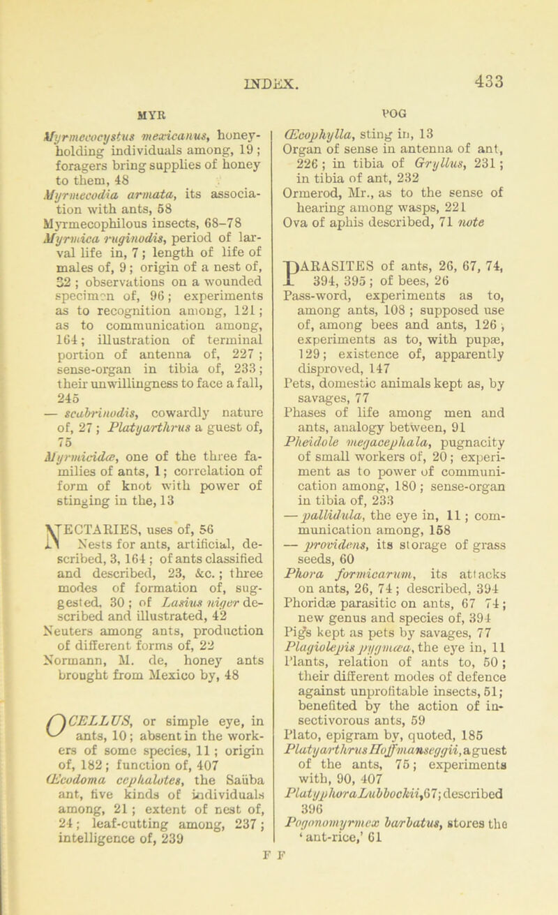 MYR ifyrmeoocystvs mexicanus, honey- holding individuals among, 19; foragers bring supplies of honey to them, 48 Myrmecodia, armata, its associa- tion with ants, 58 Myrmecophilous insects, 68-78 Mynnica ruginodis, period of lar- val life in, 7; length of life of males of, 9 ; origin of a nest of, 32 ; observations on a wounded specimen of, 96; experiments as to recognition among, 121; as to communication among, 164; illustration of terminal portion of antenna of, 227 ; sense-organ in tibia of, 233; their unwillingness to face a fall, 245 — scahnnodis, cowardly nature of, 27 ; Platyarthrm a guest of, 75 Myrvdcida;, one of the three fa- milies of ants, 1; correlation of form of knot with power of stinging in the, 13 VTECTARIES, uses of, 56 it Nests for ants, artificial, de- scribed, 3,164 ; of ants classified and described, 23, &c.; three modes of formation of, sug- gested, 30; of Lambs layer de- scribed and illustrated, 42 Neuters among ants, production of different forms of, 22 Normann, M. de, honey ants brought from Mexico by, 48 CELLUS, or simple eye, in ants, 10; absent in the work- ers of some species, 11; origin of, 182 ; function of, 407 (Ecudoma ccphalotes, the Satiba ant, five kinds of individuals among, 21; extent of nest of, 24; leaf-cutting among, 237 ; intelligence of, 239 VOG (Ecophylla, sting in, 13 Organ of sense in antenna of ant, 226 ; in tibia of Gryllus, 231; in tibia of ant, 232 Ormerod, Mr., as to the sense of hearing among wasps, 221 Ova of aphis described, 71 note PARASITES of ants, 26, 67, 74, 394, 395 ; of bees, 26 Pass-word, experiments as to, among ants, 108 ; supposed use of, among bees and ants, 126 , experiments as to, with pupae, 129; existence of, apparently disproved, 147 Pets, domestic animals kept as, by savages, 77 Phases of life among men and ants, analogy between, 91 Pheidule megacephala, pugnacity of small workers of, 20; experi- ment as to power of communi- cation among, 180; sense-organ in tibia of, 233 — pallid ula, the eye in, 11; com- munication among, 158 — providens, its storage of grass seeds, 60 Phora formicarum, its attacks on ants, 26, 74 ; described, 394 Phoridae parasitic on ants, 67 74; new genus and species of, 394 Pig's kept as pets by savages, 77 Plagiolepis pygnuea, the eye in, 11 Plants, relation of ants to, 50; their different modes of defence against unprofitable insects, 51 ; benefited by the action of in- sectivorous ants, 59 Plato, epigram by, quoted, 185 Platyarthrm Hoffinanseggii, aguest of the ants, 75; experiments with, 90, 407 Platyp horaLubbuchiifil; described 396 Pognnomyrmex barbatus, stores the ‘ant-rice,’ 61 F F