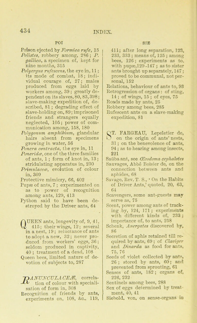 POI Poison ejected by Formica rufa, 15 Polistes, robbery among, 236 ; P. gallica, a specimen of, kept for nine months, 315 Poly erg vs rufescerts, the eye in, 11; its mode of combat, 18; indi- vidual courage of, 27; males produced from eggs laid by workers among, 39 ; greatly de- pendent on its slaves, 80, 83,398; slave-making expedition of, de- scribed, 81; degrading effect of slave-holding on, 89; imprisoned friends and strangers equally neglected, 105; power of com- munication among, 168, 180 Polygonum ampMbivm, glandular hairs absent from specimens growing in water, 56 Ponera contracta, the eye in, 11 Poneridce, one of the three families of ants, 1; form of knot in, 13; stridulating apparatus in, 230 Primulacecs, evolution of colour in, 309 Protective mimicry, 66, 402 Pupae of ants, 7 ; experimented on as to power of recognition among ants, 129, 413 Python said to have been de- stroyed by the Driver ants, 64 QUEEN ants, longevity of, 9, 41, 415; their wings, 12; several in a nest, 19; reluctance of ants to adopt a new, 32; never pro- duced from workers’ eggs, 36 ; seldom produced in captivity, 40 ; treatment of a dead, 108 Queen bees, limited nature of de- votion of subjects to, 287 T>A NUNCULA CEJPj, correla- JA> tion of colour with speciali- sation of form in, 308 Recognition of friends by ants, experiments on, 108, &c., 119, S1E 411; after long separation, 123, 233, 333 ; means of, 125 ; among bees, 126; experiments as to. with pupae,129-147 ; as to sister ants brought up separately, 147; proved to be communal, not per- sonal, 152 Relations, behaviour of ants to, 93 Retrogression of organs : of sting, 14 ; of wings, 15 ; of eyes, 75 Roads made by ants, 25 Robbery among bees, 285 Rufescent ants on a slave-making expedition, 81 QT. FARGEAU, Lepeletier de, 0 on the origin of ants’ nests, 31; on the benevolence of ants, 94; as to hearing among insect®, 221 Saiiba ant, see (Ecodoma cephalotet Sauvages, Abb6 Boisier de, on the connection between ants and aphides, 68 Savage, Rev. T. S„ * On the Habits of Driver Ants,’ quoted, 20, 63, 64 Scavengers, some ant-guests may serve as, 75 Scent, power among ants of track- ing by, 124, 171; experiments with different kinds of, 233 ; importance of, to ants, 258 Schenk, Anergates discovered by, 86 Secretion of aphis retained till re- quired by ants, 69 ; of Clavigcr and Dinar da as food for ants, 75, 76 Seeds of violet collected by ants, 26 ; stored by ants, 60*; and prevented from sprouting, 61 Senses of ants, 182 ; organs of, 226, 232 Sentinels among bees, 288 Sex of eggs determined by treat- ment, 40, 41 Siebold. von, on sense-organs in