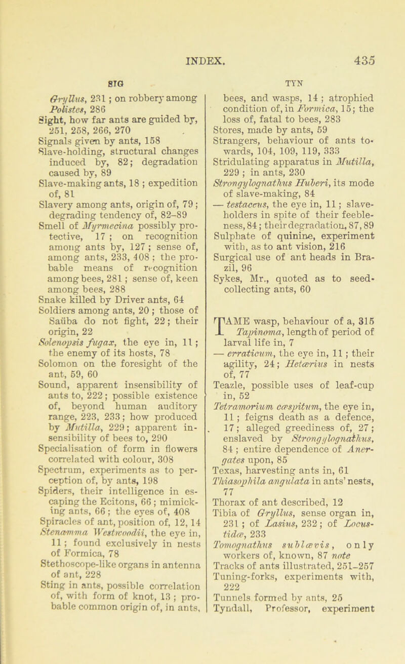 STG ff 11/llus, 231; on robbery among Polistes, 286 Sight, how far ants are guided by, 261, 258, 266, 270 Signals given by ants, 158 Slave-holding, structural changes induced by, 82; degradation caused by, 89 Slave-making ants, 18 ; expedition of, 81 Slavery among ants, origin of, 79 ; degrading tendency of, 82-89 Smell of Myrmecina possibly pro- tective, 17 ; on recognition among ants by, 127 ; sense of, among ants, 233, 408 ; the pro- bable means of recognition among bees, 281; sense of, keen among bees, 288 Snake killed by Driver ants, 64 Soldiers among ants, 20 ; those of Sauba do not fight, 22; their origin, 22 Solenopsis fugax, the eye in, 11; the enemy of its hosts, 78 Solomon on the foresight of the ant, 59, 60 Sound, apparent insensibility of ants to, 222 ; possible existence of, beyond human auditory range, 223, 233; how produced by Mutilla, 229; apparent in- sensibility of bees to, 290 Specialisation of form in flowers correlated with colour, 308 Spectrum, experiments as to per- ception of, by ants, 198 Spiders, their intelligence in es- caping the Ecitons, 66; mimick- ing ants, 66; the eyes of, 408 Spiracles of ant, position of, 12,14 Stenamma Westivondii, the eye in, 11; found exclusively in nests of Formica, 78 Stethoscope-like organs in antenna of ant, 228 Sting in ants, possible correlation of, with form of knot, 13 ; pro- bable common origin of, in ants. TTN bees, and wasps, 14 ; atrophied condition of, in Formica, 15; the loss of, fatal to bees, 283 Stores, made by ants, 59 Strangers, behaviour of ants to- wards, 104, 109, 119, 333 Stridulating apparatus in Mutilla, 229 ; in ants, 230 Strongylognathus Huleri, its mode of slave-making, 84 — testaccus, the eye in, 11; slave- holders in spite of their feeble- ness, 84; their degradation, 87,89 Sulphate of quinine, experiment with, as to ant vision, 216 Surgical use of ant heads in Bra- zil, 96 Sykes, Mr., quoted as to seed- collecting ants, 60 TAME wasp, behaviour of a, 315 Tapiruma, length of period of larval life in, 7 — erraticum, the eye in, 11 ; their agility, 24; Hetcerius in nests of, 77 Teazle, possible uses of leaf-cup in, 52 Tetrainorium, ccespitum, the eye in, 11; feigns death as a defence, 17; alleged greediness of, 27; enslaved by Strong ylognathus, 84 ; entire dependence of Aner- gates upon, 85 Texas, harvesting ants in, 61 Thiasoplnla angulata in ants’ nests, 77 Thorax of ant described, 12 Tibia of Gryllus, sense organ in, 231; of Lasins, 232 ; of Locus- tulee, 233 Tomognathns sublccvis, only workers of, known, 87 note Tracks of ants illustrated, 251-257 Tuning-forks, experiments with, 222 Tunnels formed by ants, 25 Tyndall, Professor, experiment