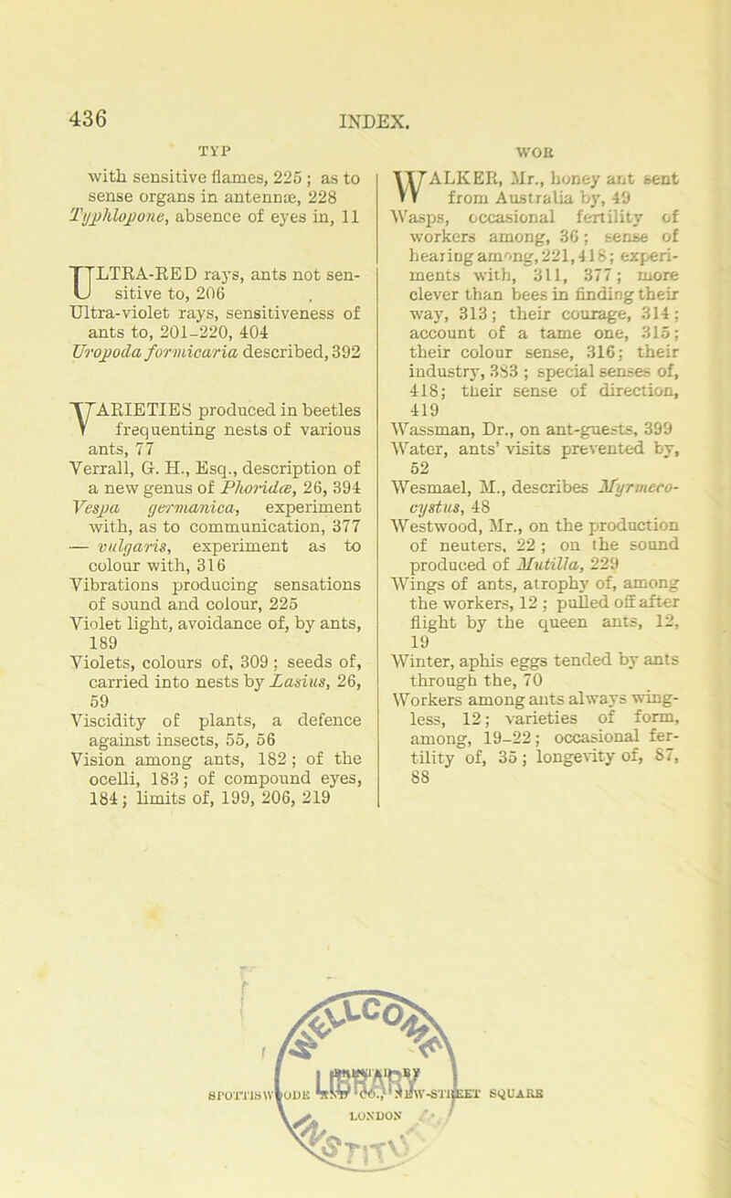 TYP WOK with sensitive flames, 225 ; as to sense organs in antennce, 228 Typhlopone, absence of eyes in, II ULTRA-EE D rays, ants not sen- sitive to, 206 Ultra-violet rays, sensitiveness of ants to, 201-220, 404 Urojjoda formicaria described, 392 VARIETIES produced in beetles frequenting nests of various ants, 77 Yerrall, G. H., Esq., description of a new genus of Phoridcs, 26, 394 Vespa germanica, experiment with, as to communication, 377 — vulgaris, experiment as to colour with, 316 Vibrations producing sensations of sound and colour, 225 Violet light, avoidance of, by ants, 189 Violets, colours of, 309 ; seeds of, carried into nests by Lasius, 26, 59 Viscidity of plants, a defence against insects, 55, 56 Vision among ants, 182; of the ocelli, 183; of compound eyes, 184; Emits of, 199, 206, 219 WALKER, Mr., honey ant sent from Australia by, 49 Wasps, occasional fertility of workers among, 36: sense of hearing among, 221,418; experi- ments with, 311, 377; more clever than bees in finding their way, 313; their courage, 314; account of a tame one, 315; their colour sense, 316; their industry, 3S3 ; special senses of, 418; tlieir sense of direction, 419 Wassman, Dr., on ant-guests, 399 Water, ants’ visits prevented by, 52 Wesmael, M., describes Myrmeco- cystus, 48 Westwood, Mr., on the production of neuters, 22 ; on the sound produced of HutiUa, 229 Wings of ants, atrophy of, among the workers, 12 ; pulled off after flight by the queen ants, 12, 19 Winter, aphis eggs tended by ants through the, 70 Workers among ants always wing- less, 12; varieties of form, among, 19-22; occasional fer- tility of, 35 ; longevity of, 87, 88