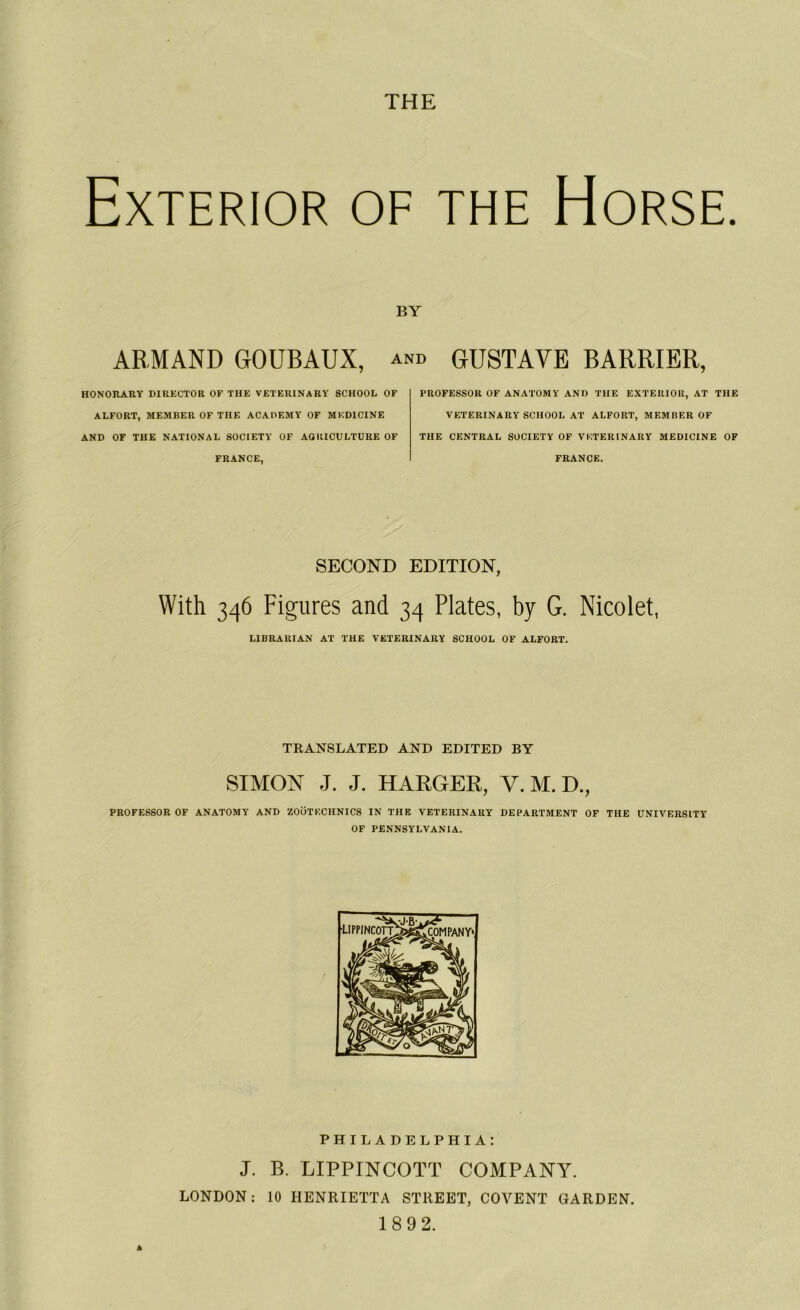 THE ExTERIOR OF THE HORSE. BY ARMAND GOUBAUX, and GUSTAVE BARRIER, HONORARY DIRECTOR OF THE VETERINARY SCHOOL OF ALFORT, MEMBER OF THE AC A OEM Y OF M EDI CINE AND OF THE NATIONAL SOCIETY OF AGRICULTURE OF FRANCE, PROFESSOR OF ANATOMY AND THE EXTERIOR, AT THE VETERINARY SCHOOL AT ALFORT, MEMBER OF THE CENTRAL SOCIETY OF VETERINARY MEDICINE OF FRANCE. SECOND EDITION, With 346 Figures and 34 Plates, by G. Nicolet, LIBRARIAN AT THE VETERINARY SCHOOL OF ALFORT. TRANSLATED AND EDITED BY SIMON J. J. HARGER, Y. M. D., PROFESSOR OF ANATOMY AND ZOOTKCHNICS IN THE VETERINARY DEPARTMENT OF THE UNIVERSITE OF PENNSYLVANIA. PHILADELPHIA: J. B. LIPPINCOTT COMPANY. LONDON : 10 HENRIETTA STREET, COVENT GARDEN. 18 92.