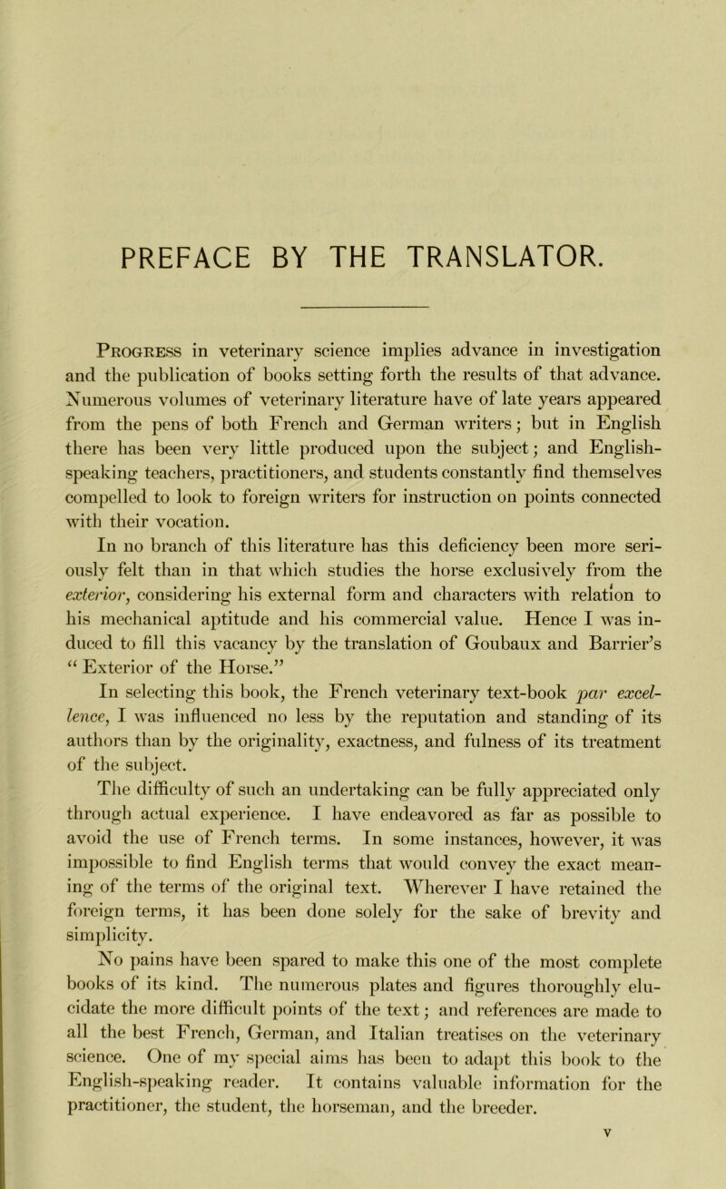 Progress in veterinary science implies advance in investigation and the publication of books setting forth the results of that advance. Numerous volumes of veterinary literature bave of late years appeared from the pens of both French and German writers ; but in English there bas been very little produced upon the subject; and English- speaking teachers, practitioners, and students constantly find themselves compelled to look to foreign writers for instruction on points connected with their vocation. In no brandi of this literature bas tbis deficiency been more seri- ously felt than in that which studies the horse exclusively from the exterior, considering bis external form and characters with relation to bis mechanical aptitude and bis commercial value. Hence I was in- duced to fill tbis vacancy by the translation of Goubaux and Barrières “ Exterior of the Horse.” In selecting tbis book, the French veterinary text-book par excel- lence, I was influenced no less by tlie réputation and standing of its authors than by the originality, exactness, and fulness of its treatment of the subject. The difficulty of such an undertaking can be fully appreciated only through actual expérience. I hâve endeavored as far as possible to avoid the use of French terms. In some instances, however, it was impossible to find English terms that would convey the exact mean- ing of the terms of the original text. Wherever I hâve retained the foreign terms, it lias been done solely for the sake of brevity and simplicity. No pains hâve been spared to make this one of the most complété books of its kind. The numerous plates and figures thoroughly elu- cidate the more difficult points of the text ; and references are made to ail the best French, German, and Italian treatises on the veterinary science. One of my spécial ai ms lias been to adapt this book to the English-speaking reader. It contai ns valuable information for the practitioner, the student, the horseman, and the breeder.