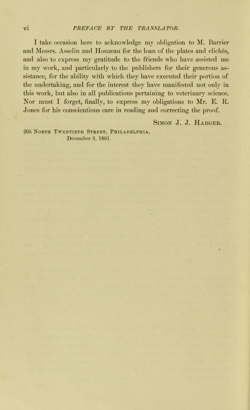 I take occasion here to acknowledge my obligation to M. Barrier and Messrs. Asselin and Houzeau for the loan of the plates and clichés, and also to express my gratitude to the friends who hâve assisted me in my work, and particularly to the publishers for their generous as- sistance, for the ability with which they hâve executed their portion of the undertaking, and for the interest they hâve manifested not only in this work, but also in ail publications pertaining to veterinary science. Nor must I forget, finally, to express my obligations to Mr. E. R. Jones for his conscientious care in reading and correcting the proof. Simon J. J. Harger. 205 North Twentieth Street, Philadelphia, December 3, 1891.